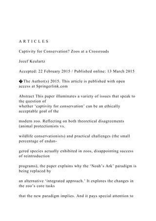 A R T I C L E S
Captivity for Conservation? Zoos at a Crossroads
Jozef Keulartz
Accepted: 22 February 2015 / Published online: 13 March 2015
� The Author(s) 2015. This article is published with open
access at Springerlink.com
Abstract This paper illuminates a variety of issues that speak to
the question of
whether ‘captivity for conservation’ can be an ethically
acceptable goal of the
modern zoo. Reflecting on both theoretical disagreements
(animal protectionists vs.
wildlife conservationists) and practical challenges (the small
percentage of endan-
gered species actually exhibited in zoos, disappointing success
of reintroduction
programs), the paper explains why the ‘Noah’s Ark’ paradigm is
being replaced by
an alternative ‘integrated approach.’ It explores the changes in
the zoo’s core tasks
that the new paradigm implies. And it pays special attention to
 