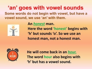 ‘an’ goes with vowel sounds
Some words do not begin with vowel, but have a
vowel sound, we use ‘an’ with them.
An honest man.
Here the word ‘honest’ begins with
‘h’ but sounds ‘o’. So we use an
honest man, not a honest man.
He will come back in an hour.
The word hour also begins with
‘h’ but has a vowel sound.
 