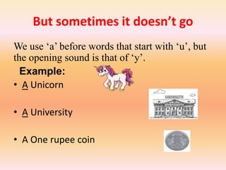 But sometimes it doesn’t go
We use ‘a’ before words that start with ‘u’, but
the opening sound is that of ‘y’.
Example:
• A Unicorn
• A University
• A One rupee coin
 