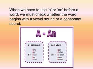 When we have to use ‘a’ or ‘an’ before a
word, we must check whether the word
begins with a vowel sound or a consonant
sound.
 