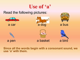Use of ‘a’
Read the following pictures:
a car a dog a bus
a pen a basket a bird
Since all the words begin with a consonant sound, we
use ‘a’ with them.
 