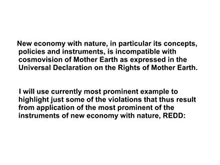 New economy with nature, in particular its concepts,
policies and instruments, is incompatible with
cosmovision of Mother Earth as expressed in the
Universal Declaration on the Rights of Mother Earth.
I will use currently most prominent example to
highlight just some of the violations that thus result
from application of the most prominent of the
instruments of new economy with nature, REDD:
 