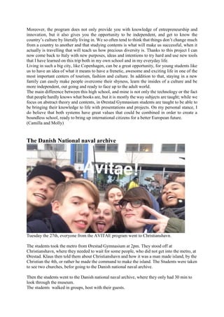 Moreover, the program does not only provide you with knowledge of entrepreneurship and
innovation, but it also gives you the opportunity to be independent, and get to know the
country’s culture by literally living in. We so often tend to think that things don’t change much
from a country to another and that studying contents is what will make us successful, when it
actually is travelling that will teach us how precious diversity is. Thanks to this project I can
now come back to Italy with new purposes, ideas and intentions to try hard and use new tools
that I have learned on this trip both in my own school and in my everyday life.
Living in such a big city, like Copenhagen, can be a great opportunity, for young students like
us to have an idea of what it means to have a frenetic, awesome and exciting life in one of the
most important centers of tourism, fashion and culture. In addition to that, staying in a new
family can easily make people overcome their shyness, learn the insides of a culture and be
more independent, out going and ready to face up to the adult world.
The main difference between this high school, and mine is not only the technology or the fact
that people hardly knows what books are, but it is mostly the way subjects are taught; while we
focus on abstract theory and contents, in Ørestad Gymnasium students are taught to be able to
be bringing their knowledge to life with presentations and projects. On my personal stance, I
do believe that both systems have great values that could be combined in order to create a
boundless school, ready to bring up international citizens for a better European future.
(Camilla and Molly)
The Danish National naval archive
Tuesday the 27th, everyone from the AVITAE program went to Christianshavn.
The students took the metro from Ørestad Gymnasium at 2pm. They stood off at
Christianshavn, where they needed to wait for some people, who did not get into the metro, at
Ørestad. Klaus then told them about Christianshavn and how it was a man made island, by the
Christian the 4th, or rather he made the command to make the island. The Students were taken
to see two churches, befor going to the Danish national naval archive.
Then the students went to the Danish national naval archive, where they only had 30 min to
look through the museum.
The students walked in groups, host with their guests.
 