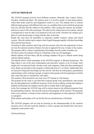 AVITAE PROGRAM
The AVITAE program involves seven different countries: Denmark, Italy, Cyprus, Greece,
Slovakia, Finland and Spain. The projects goal is to involve people in innovating projects,
where their mind, creativity and imagination comes to a test. The students have to connect
different target groups with different time eras, see a problem that involves both the group and
time era, and then find the solution to the problem. After creating the solution, the scholars’
idea has to come to life with a prototype. The ideas for the solution have to be realistic, and put
in thought that it must be able to be produced in the real world. Therefore the students get a
place to create the prototype in along with the other restrictions.
Beside this, they have the possibility to experience another country's culture and school
systems. Here the scholars get to improve their English language together with their knowledge
about ancient time history.
Travailing to other countries and living with new persons, they have the opportunity to know
not only the selected countries lifestyle, but also to approach the way of study in the country.
The program offers a chance of getting basic knowledge from the inside of another city.
The first country the students will go to is Denmark, in the city of Copenhagen.
Danish students will host them, and the exchange students will go to a Danish school along
with the Danish students.
The Danish school, which participate in the AVITAE program, is Ørestad Gymnasium. The
high school is one of the most technological and innovative schools in all of Europe. Here
people don’t use physical books, but they work with computers, iPads and other technological
tools. Books are provided on the computer or iPad in the form of i- or e-book. Additionally they
are learned to bring their knowledge into the real life. This they do with projects, presentations
and prototypes while working in groups, to improve their group work for preparing for real life
jobs, where they have to interference with others.
The students will be hosted for one week, from 25th
January to 31th January.
The program for the week is very hard and it requires group work, presentations, trips around
the city and guided tours in different museums. It also involves talking, writing and reading in
English, and therefore the students must be able to certain skills in the language.
In the first exchange the AVITAE logo will be chosen based on the different proposals from
the participating countries. Also here the mascot of the program will be selected. The proposals
from every countries, is based on their creativity and imagination of what represent AVITAE
as a program.
Both students and teachers will vote for the best one and democracy will decide.
w
The AVITAE program will not only be focusing on the entrepreneurship of the countries
ancestors, but it will also teach the students to work in groups and unleash their innovative,
imaginative and creative side.
(Frida and Noemi)
 