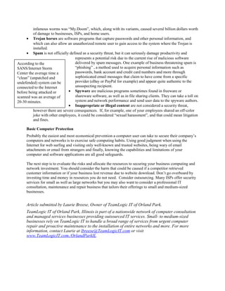 infamous worms was “My.Doom”, which, along with its variants, caused several billion dollars worth
of damage to businesses, ISPs, and home users.
• Trojan horses are software programs that capture passwords and other personal information, and
which can also allow an unauthorized remote user to gain access to the system where the Trojan is
installed.
• Spam is not officially defined as a security threat, but it can seriously damage productivity and
represents a potential risk due to the current rise of malicious software
delivered by spam messages. One example of business threatening spam is
“phishing” , a method used to acquire personal information such as
passwords, bank account and credit card numbers and more through
sophisticated email messages that claim to have come from a specific
provider (eBay or PayPal for example) and appear quite authentic to the
unsuspecting recipient.
• Spyware are malicious programs sometimes found in freeware or
shareware software, as well as in file sharing clients. They can take a toll on
system and network performance and send user data to the spyware authors.
• Inappropriate or illegal content are not considered a security threat,
however there are severe consequences. If, for example, one of your employees shared an off-color
joke with other employees, it could be considered “sexual harassment”, and that could mean litigation
and fines.
Basic Computer Protection
Probably the easiest and most economical prevention a computer user can take to secure their company’s
computers and networks is to exercise safe computing habits. Using good judgment when using the
Internet for web surfing and visiting only well-known and trusted websites, being wary of email
attachments or email from strangers and finally, knowing the capabilities and limitations of your
computer and software applications are all good safeguards.
The next step is to evaluate the risks and allocate the resources to securing your business computing and
network investment. You should consider the harm that could be caused if a competitor retrieved
customer information or if your business lost revenue due to website download. Don’t go overboard by
investing time and money in resources you do not need. Consider outsourcing. Many ISPs offer security
services for small as well as large networks but you may also want to consider a professional IT
consultation, maintenance and repair business that tailors their offerings to small and medium-sized
businesses.
Article submitted by Laurie Breese, Owner of TeamLogic IT of Orland Park.
TeamLogic IT of Orland Park, Illinois is part of a nationwide network of computer consultation
and managed services businesses providing outsourced IT services. Small- to medium-sized
businesses rely on TeamLogic IT to handle a broad range of services from urgent computer
repair and proactive maintenance to the installation of entire networks and more. For more
information, contact Laurie at lbreese@TeamLogicIT.com or visit
www.TeamLogicIT.com./OrlandParkIL
According to the
SANS/Internet Storm
Center the average time a
“clean” (unpatched and
undefended) system can be
connected to the Internet
before being attacked or
scanned was an average of
20-30 minutes.
 