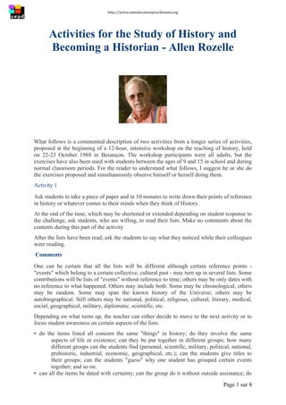 http://www.uneeducationpourdemain.org	
  
	
  
Page 1 sur 8	
  
Activities for the Study of History and
Becoming a Historian - Allen Rozelle
What follows is a commented description of two activities from a longer series of activities,
proposed at the beginning of a 12-hour, intensive workshop on the teaching of history, held
on 22-23 October 1988 in Besançon. The workshop participants were all adults, but the
exercises have also been used with students between the ages of 9 and 15 in school and during
normal classroom periods. For the reader to understand what follows, I suggest he or she do
the exercises proposed and simultaneously observe himself or herself doing them.
Activity 1
Ask students to take a piece of paper and in 10 minutes to write down their points of reference
in history or whatever comes to their minds when they think of History.
At the end of the time, which may be shortened or extended depending on student response to
the challenge, ask students, who are willing, to read their lists. Make no comments about the
contents during this part of the activity.
After the lists have been read, ask the students to say what they noticed while their colleagues
were reading.
Comments
One can be certain that all the lists will be different although certain reference points -
"events" which belong to a certain collective, cultural past - may turn up in several lists. Some
contributions will be lists of "events" without reference to time; others may be only dates with
no reference to what happened. Others may include both. Some may be chronological; others
may be random. Some may span the known history of the Universe; others may be
autobiographical. Still others may be national, political, religious, cultural, literary, medical,
social, geographical, military, diplomatic, scientific, etc.
Depending on what turns up, the teacher can either decide to move to the next activity or to
focus student awareness on certain aspects of the lists:
▪ do the items listed all concern the same "things" in history; do they involve the same
aspects of life or existence; can they be put together in different groups; how many
different groups can the students find (personal, scientific, military, political, national,
prehistoric, industrial, economic, geographical, etc.); can the students give titles to
their groups; can the students "guess" why one student has grouped certain events
together; and so on.
▪ can all the items be dated with certainty; can the group do it without outside assistance; do
 