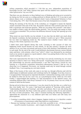 http://www.uneeducationpourdemain.org	
  
	
  
Page 2 sur 4	
  
solitary preparation which preceded it. I felt that my own, independent acquisition of
knowledge was the "real" thing, whereas time spent with the students was a distraction from
what I perceived as "my own work".
That there was any alternative to these habitual ways of thinking and acting never occurred to
me during my first ten years as a college professor in Britain and the U.S. It was due to and
almost chance event -a workshop in Spanish which I took at Educational Solutions in New
York during July, 1971- that I first became aware of my lack of preparation as a teacher.
During the morning of the first day of the workshop, as I struggled to master the Spanish
sounds associated with each of the rods, the teacher asked me what seemed at the time to be
both a mysterious and irrelevant question: "What are you doing with yourself?" And when I
was unable to frame a reply she asked another question: "Are you using your energy to listen
or in trying to remember? Do you know the difference between 'trying' and 'opening up to the
sounds'?"
What struck me most forcibly was her attitude. It was clear that she didn't care much about
the Spanish vocabulary she had introduced or whether I would ever 'get it'. What concerned
her was what was happening inside me. She wanted to know whether I knew what I was
doing or if the whole experience was a blur.
I didn't learn much Spanish during that week. Learning to take account of what was
happening inside myself became my task instead. As the days passed, I became far more
attentive to my own inner movements and aware of how little attention I had habitually given
to such study. By the end of the week I could definitely discriminate between various internal
states and know, with certainty, when I was "with it", when I was distracted by my emotions
(such as my anxiety to appear as a 'good student'), when I was putting blocks in the way of the
sounds reaching me, and so on.
That week represented the first time in my life that I was actively monitoring my own inner
dynamics to observe what I was "doing with myself". Acquiring this new awareness made me
also acknowledge my previous unconsciousness. I saw that I had always viewed my own
learning as a mysterious (sometimes miraculous) phenomenon because I had no way of
observing it as it happened. Previously, my learning could only be tested through external
feedback. Now, I was acquiring my own inner criteria.
Many of the lessons of this week only came to me later on, through reflection and with the
added impact of additional seminars and workshops led by Dr. Gattegno. Even then, however,
I recognized that I had passed an important threshold. I realized that learning could, and must
be studied in what was for me a new way -as a psychological reality within my own mind.
Further, I acknowledged that teaching, as I had encountered it in the Spanish course, was
something different than I had always assumed it to be. Its primary focus was not a body of
content or skills but the learner.
Having arrived at these new awarenesses, I was also struck by the fact that, on a verbal level,
they were hardly 'new'. For years, I had heard (and spoken) of "knowing within oneself",
"understanding the process of learning", and other such phrases. But it was only during this
week, and its aftermath, that these words truly gained a concrete reality for me and assumed
the force of fresh perceptions. Thus, when I resumed teaching the following September, I
approached the classroom in a very different spirit than ever before and with many new
preoccupations:
▪ Learning is something which, when it happens, happens inside me; it is therefore a matter
of awareness or consciousness rather than behavior or performance.
▪ Because my learning is inner, private, it is only truly accessible to me... if I have prepared
myself to monitor its presence... and is largely invisible from outside.
 