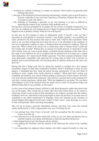 http://www.uneeducationpourdemain.org	
  
	
  
Page 3 sur 4	
  
▪ Teaching, by contrast to learning, is a matter of externals. That I teach is no guarantee that
learning takes place.
▪ Because of the disjunction between teaching and learning, a teacher such as myself needs to
become a specialist in my own inner experience of learning. Without this, how can .I
ever hope to work with others?
▪ The challenge of becoming a specialist in my own learning is at least as difficult as
mastering the content of any academic field, probably more so.
Having these concerns prompted me to prepare for my courses in English Composition in a
new way, by studying my own internal process. I began by asking myself the questions "What
happens in me to produce writing? What do I do with myself?
As this was my first attempt to make an independent study of myself, I can't say that I
proceeded in a disciplined or systematic manner. I was frankly groping. I was probably too
easily satisfied by the first answers that came to mind. Still, I had to start somewhere. What
came to me was that writing had never been for me as it was described in the textbooks. It
was never triggered by outlines or notes, or thinking about my prospective audience. These all
came later. What I found to be crucial was a certain inner state or climate which I could call
'the writing state of mind'. Without this, no amount of outside pressure or 'motivation' would
elicit writing. Later on, I was to probe deeper, to find the precise attributes of this state, but at
this stage it was sufficient for me to recognize that the ground level of writing was a certain
inner preparation. So I asked myself further questions: "Are there external conditions which
seem particularly compatible with achieving the writing state of mind? Can I provide my
students with an environment that will encourage them to mobilize themselves the same way
that I do?"
During that term I began each class by asking the students to compose for a few minutes
(sometimes longer) in little blue examination booklets which I distributed to them for this
purpose. I demanded that they "keep the pencil moving continuously. If you can't think of
anything to write, simply write words selected at random." When each day's writing was
completed, the booklets were closed without reading or discussion of their content. Nor did I
ever read what the students had composed. I did, however, question them at the conclusion of
each day's writing experience, asking them "What has happened to you today? Do you know
what happens in you at the moment when the words start to come? Is the process today any
different today than it was yesterday, or last week?"
At first, most of the students found it difficult to talk about themselves rather than about what
was on the paper. They would start to report what they had written about, or the extent to
which they found it easy or hard to find something to say without a prompt from the teacher.
Gradually, however, individuals in the group began to notice the presence of an inner sense of
something to say which seemed prior to language. Some also reported on the existence of
mental imagery that triggered words and a variety of inner voices - some dictating, as it were,
to their writing hands; others criticizing and judging.
This was by no means a precisely formulated exercise, and there were some who seemed
totally unaffected by it. Still, it represented a new way of working for me:
▪ I was starting from what I knew of myself, with the assumption that the learners in my
classes were like me.
▪ I was focusing not on the product (what they wrote) or my own ideas and theories but on
what the students were doing with themselves and noticing about themselves.
▪ I had stopped trying to give the learners advice and tips.
▪ I was making the encounter with the learners in the classroom the center of my teaching
life.
▪ I was suspending my judgment about students who didn't respond favorably to what was
 