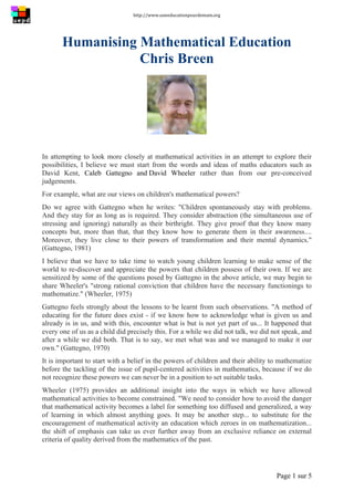 http://www.uneeducationpourdemain.org	
  
	
  
Page 1 sur 5	
  
Humanising Mathematical Education
Chris Breen
In attempting to look more closely at mathematical activities in an attempt to explore their
possibilities, I believe we must start from the words and ideas of maths educators such as
David Kent, Caleb Gattegno and David Wheeler rather than from our pre-conceived
judgements.
For example, what are our views on children's mathematical powers?
Do we agree with Gattegno when he writes: "Children spontaneously stay with problems.
And they stay for as long as is required. They consider abstraction (the simultaneous use of
stressing and ignoring) naturally as their birthright. They give proof that they know many
concepts but, more than that, that they know how to generate them in their awareness....
Moreover, they live close to their powers of transformation and their mental dynamics."
(Gattegno, 1981)
I believe that we have to take time to watch young children learning to make sense of the
world to re-discover and appreciate the powers that children possess of their own. If we are
sensitized by some of the questions posed by Gattegno in the above article, we may begin to
share Wheeler's "strong rational conviction that children have the necessary functionings to
mathematize." (Wheeler, 1975)
Gattegno feels strongly about the lessons to be learnt from such observations. "A method of
educating for the future does exist - if we know how to acknowledge what is given us and
already is in us, and with this, encounter what is but is not yet part of us... It happened that
every one of us as a child did precisely this. For a while we did not talk, we did not speak, and
after a while we did both. That is to say, we met what was and we managed to make it our
own." (Gattegno, 1970)
It is important to start with a belief in the powers of children and their ability to mathematize
before the tackling of the issue of pupil-centered activities in mathematics, because if we do
not recognize these powers we can never be in a position to set suitable tasks.
Wheeler (1975) provides an additional insight into the ways in which we have allowed
mathematical activities to become constrained. "We need to consider how to avoid the danger
that mathematical activity becomes a label for something too diffused and generalized, a way
of learning in which almost anything goes. It may be another step... to substitute for the
encouragement of mathematical activity an education which zeroes in on mathematization...
the shift of emphasis can take us ever further away from an exclusive reliance on external
criteria of quality derived from the mathematics of the past.
 