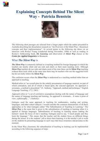 http://www.uneeducationpourdemain.org	
  
	
  
Page 1 sur 4	
  
Explaining Concepts Behind The Silent
Way - Patricia Benstein
The following short passages are selected from a longer paper which the author presented in
Australia describing her dissertation research on “An Overview of the Silent Way - theoretical
concepts and their implementation”. At several points in the following she draws on an
interview with Roslyn Young (conducted during November, 1994) as well as reading in
Roslyn’s forthcoming book, On Learning and observation of Silent Way classes at the
Center for Applied Linguistics in Besançon.
What The Silent Way is
The Silent Way is commonly defined as a teaching method for foreign languages in which the
teachers are mostly silent and use rods and charts as their main teaching tools. Although
Silent Way teachers do use rods and charts most of the time there can be Silent Way teaching
without these tools while at the same time there may be teachers who use the suggested tools
but do not really follow the Silent Way.
The confusion occurs when the Silent Way is understood as a teaching method rather than an
approach to teaching.
Method refers to “an overall plan for the orderly presentation of language material, no part of
which contradicts, and all of which is based upon, the selected approach. An approach is
axiomatic, a method is procedural.” (E. Anthony, “Approach, method and technique,” English
Language Teaching, 17:2, 1963)
Approach refers to “a set of correlative assumptions dealing with the nature of language and
the nature of language teaching and learning. An approach is axiomatic... It states a point of
view, a philosophy....” (Anthony)
Gattegno used the same approach to teaching for mathematics, reading and writing,
languages, and other school subjects. I would consider the common characteristic of all these
approaches to be what Gattegno called “The Subordination of Teaching to Learning.” The
Silent Way is the name that is given to the subordination of teaching to learning when it is
applied to foreign languages. Subordination of teaching to learning means making the
learners’ needs the focus of one’s teaching. Gattegno used to say, “I teach people and they
learn the language.” This means that the teacher and the student focus on different things
during the lesson. It is the students’ job to direct their learning; it is the teacher’s job to work
on the students by presenting language in such ways that force awareness and presence to the
moment.
In the Silent Way classroom, the subordination of teaching to learning can be implemented
according to the following sequence of steps:
 