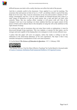 http://www.uneeducationpourdemain.org	
  
	
  
Page 4 sur 4	
  
difficult because one deals with a reality that does not reflect the truth of the present.
And this is certainly useful in the classroom. I have applied it as a tool for teaching. The
awareness that each person in front of me is a "will", an attribute which is used all the time,
helps me in two ways. One, I can act consciously on my own will to foster a climate of "low"
energy consumption; and two, I can see when students are blocked because they relate to a
static image of themselves or put too much energy into a task and don't use their wills
correctly. Many, like me, confuse effort, wanting, or will power with will. One of the
strategies I now use in my teaching is to show students that they can regain control of this
power of theirs and to educate them in the discipline of using the will as the mobilizer of the
right amount of energy.
It is obvious that such an awareness does not come from words or explanations: it must be
discovered through living experience. This way students, or anyone for that matter, can be
stronger and more capable of developing their own strategies to work in more efficient ways.
I realize that this paper will serve no purpose, unless the reader is willing to turn his
reflections to the observation laboratory of his own experiences. My hope is that it may
stimulate introspective consideration of one's own inner dynamics.
© Cecilia Bartoli The Science of Education in Questions - N° 2 - February 1990
"The Human Will as a Tool for More Effective Teaching" by Cecilia Bartoli is licensed under
a Creative Commons Attribution-NonCommercial-NoDerivs 3.0 Unported License.	
  
 