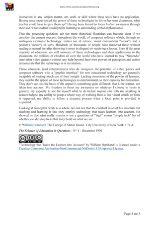 http://www.uneeducationpourdemain.org	
  
	
  
Page 3 sur 3	
  
instruction in any subject matter, art, craft, or skill where these tools have no application.
Having once experienced the power of these technologies in his or her own classroom, what
teacher could bear to give them up? Having been forced to focus his/her awareness through
their use, what student would prefer listening to and reading verbal explanations?
That the preceding questions are not mere rhetorical flourishes can become clear if we
consider the current success, throughout the world, of computer software which, through an
analogous electronic technology, makes use of silence, visual conventions '"icons"), and a
pointer ("cursor") of sorts. Hundreds of thousands of people have mastered these without
reading a manual (or after throwing it away in disgust) or receiving a lesson. Even if the great
majority of educators are still unaware of these technologies and their applications to the
classroom, the millions of children all over the world who have learned to play "Nintendo"
(and other video games) without any help beyond their own powers of perception and action
demonstrate that the technology is in circulation.
Those educators (and entrepreneurs) who do recognize the potential of video games and
computer software with a "graphic interface" for new educational technology are generally
incapable of making much use of their insight. Lacking awareness of the powers of learners,
they ascribe the appeal of these technologies to entertainment, to their capacity for distraction.
They don't see that the basis of the appeal is something quite different: that I, the learner, am
taken into account. My freedom to focus my awareness on whatever I choose to stress is
granted; my capacity to see for myself what to do before anyone else tells me anything is
acknowledged; my ability to grasp a whole way of working from a few visual details or hints
is respected; my ability to follow a dynamic process when a focal point is provided is
exploited.
Looking at Gattegno's work as a whole, we can see that the constant in all of his materials for
teaching and learning is that they employ technology that takes learners into account. He
showed us that what really matters is not a questions of "high" versus "simple tech" but of
whether can develop tools that truly build on what we are.
© William Bernhardt The College of Staten Island, City University of New York, U.S.A.
The Science of Education in Questions - N° 4 - December 1990
"Technology that Takes the Learner into Account" by William Bernhardt is licensed under a
Creative Commons Attribution-NonCommercial-NoDerivs 3.0 Unported License.
 
