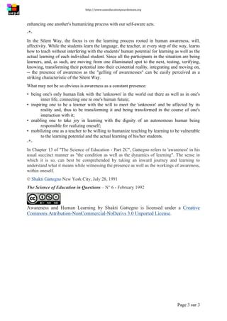 http://www.uneeducationpourdemain.org	
  
	
  
Page 3 sur 3	
  
enhancing one another's humanizing process with our self-aware acts.
-*-
In the Silent Way, the focus is on the learning process rooted in human awareness, will,
affectivity. While the students learn the language, the teacher, at every step of the way, learns
how to teach without interfering with the students' human potential for learning as well as the
actual learning of each individual student. Since all the participants in the situation are being
learners, and, as such, are moving from one illuminated spot to the next, testing, verifying,
knowing, transforming their potential into their existential reality, integrating and moving on,
-- the presence of awareness as the "gelling of awarenesses" can be easily perceived as a
striking characteristic of the Silent Way.
What may not be so obvious is awareness as a constant presence:
▪ being one's only human link with the 'unknown' in the world out there as well as in one's
inner life, connecting one to one's human future;
▪ inspiring one to be a learner with the will to meet the 'unknown' and be affected by its
reality and, thus to be transforming it and being transformed in the course of one's
interaction with it;
▪ enabling one to take joy in learning with the dignity of an autonomous human being
responsible for realizing oneself;
▪ mobilizing one as a teacher to be willing to humanize teaching by learning to be vulnerable
to the learning potential and the actual learning of his/her students.
-*-
In Chapter 13 of "The Science of Education - Part 2C", Gattegno refers to 'awareness' in his
usual succinct manner as "the condition as well as the dynamics of learning". The sense in
which it is so, can best be comprehended by taking an inward journey and learning to
understand what it means while witnessing the presence as well as the workings of awareness,
within oneself.
© Shakti Gattegno New York City, July 28, 1991
The Science of Education in Questions – N° 6 - February 1992
Awareness and Human Learning by Shakti Gattegno is licensed under a Creative
Commons Attribution-NonCommercial-NoDerivs 3.0 Unported License.
 