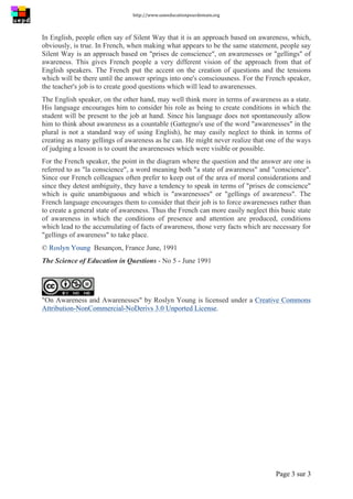 http://www.uneeducationpourdemain.org	
  
	
  
Page 3 sur 3	
  
In English, people often say of Silent Way that it is an approach based on awareness, which,
obviously, is true. In French, when making what appears to be the same statement, people say
Silent Way is an approach based on "prises de conscience", on awarenesses or "gellings" of
awareness. This gives French people a very different vision of the approach from that of
English speakers. The French put the accent on the creation of questions and the tensions
which will be there until the answer springs into one's consciousness. For the French speaker,
the teacher's job is to create good questions which will lead to awarenesses.
The English speaker, on the other hand, may well think more in terms of awareness as a state.
His language encourages him to consider his role as being to create conditions in which the
student will be present to the job at hand. Since his language does not spontaneously allow
him to think about awareness as a countable (Gattegno's use of the word "awarenesses" in the
plural is not a standard way of using English), he may easily neglect to think in terms of
creating as many gellings of awareness as he can. He might never realize that one of the ways
of judging a lesson is to count the awarenesses which were visible or possible.
For the French speaker, the point in the diagram where the question and the answer are one is
referred to as "la conscience", a word meaning both "a state of awareness" and "conscience".
Since our French colleagues often prefer to keep out of the area of moral considerations and
since they detest ambiguity, they have a tendency to speak in terms of "prises de conscience"
which is quite unambiguous and which is "awarenesses" or "gellings of awareness". The
French language encourages them to consider that their job is to force awarenesses rather than
to create a general state of awareness. Thus the French can more easily neglect this basic state
of awareness in which the conditions of presence and attention are produced, conditions
which lead to the accumulating of facts of awareness, those very facts which are necessary for
"gellings of awareness" to take place.
© Roslyn Young Besançon, France June, 1991
The Science of Education in Questions - No 5 - June 1991
"On Awareness and Awarenesses" by Roslyn Young is licensed under a Creative Commons
Attribution-NonCommercial-NoDerivs 3.0 Unported License.
 