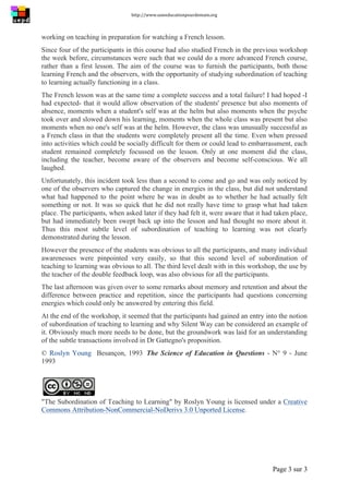 http://www.uneeducationpourdemain.org	
  
	
  
Page 3 sur 3	
  
working on teaching in preparation for watching a French lesson.
Since four of the participants in this course had also studied French in the previous workshop
the week before, circumstances were such that we could do a more advanced French course,
rather than a first lesson. The aim of the course was to furnish the participants, both those
learning French and the observers, with the opportunity of studying subordination of teaching
to learning actually functioning in a class.
The French lesson was at the same time a complete success and a total failure! I had hoped -I
had expected- that it would allow observation of the students' presence but also moments of
absence, moments when a student's self was at the helm but also moments when the psyche
took over and slowed down his learning, moments when the whole class was present but also
moments when no one's self was at the helm. However, the class was unusually successful as
a French class in that the students were completely present all the time. Even when pressed
into activities which could be socially difficult for them or could lead to embarrassment, each
student remained completely focussed on the lesson. Only at one moment did the class,
including the teacher, become aware of the observers and become self-conscious. We all
laughed.
Unfortunately, this incident took less than a second to come and go and was only noticed by
one of the observers who captured the change in energies in the class, but did not understand
what had happened to the point where he was in doubt as to whether he had actually felt
something or not. It was so quick that he did not really have time to grasp what had taken
place. The participants, when asked later if they had felt it, were aware that it had taken place,
but had immediately been swept back up into the lesson and had thought no more about it.
Thus this most subtle level of subordination of teaching to learning was not clearly
demonstrated during the lesson.
However the presence of the students was obvious to all the participants, and many individual
awarenesses were pinpointed very easily, so that this second level of subordination of
teaching to learning was obvious to all. The third level dealt with in this workshop, the use by
the teacher of the double feedback loop, was also obvious for all the participants.
The last afternoon was given over to some remarks about memory and retention and about the
difference between practice and repetition, since the participants had questions concerning
energies which could only be answered by entering this field.
At the end of the workshop, it seemed that the participants had gained an entry into the notion
of subordination of teaching to learning and why Silent Way can be considered an example of
it. Obviously much more needs to be done, but the groundwork was laid for an understanding
of the subtle transactions involved in Dr Gattegno's proposition.
© Roslyn Young Besançon, 1993 The Science of Education in Questions - N° 9 - June
1993
"The Subordination of Teaching to Learning" by Roslyn Young is licensed under a Creative
Commons Attribution-NonCommercial-NoDerivs 3.0 Unported License.
 