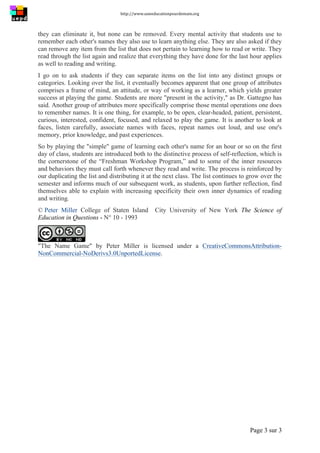 http://www.uneeducationpourdemain.org	
  
	
  
Page 3 sur 3	
  
they can eliminate it, but none can be removed. Every mental activity that students use to
remember each other's names they also use to learn anything else. They are also asked if they
can remove any item from the list that does not pertain to learning how to read or write. They
read through the list again and realize that everything they have done for the last hour applies
as well to reading and writing.
I go on to ask students if they can separate items on the list into any distinct groups or
categories. Looking over the list, it eventually becomes apparent that one group of attributes
comprises a frame of mind, an attitude, or way of working as a learner, which yields greater
success at playing the game. Students are more "present in the activity," as Dr. Gattegno has
said. Another group of attributes more specifically comprise those mental operations one does
to remember names. It is one thing, for example, to be open, clear-headed, patient, persistent,
curious, interested, confident, focused, and relaxed to play the game. It is another to look at
faces, listen carefully, associate names with faces, repeat names out loud, and use one's
memory, prior knowledge, and past experiences.
So by playing the "simple" game of learning each other's name for an hour or so on the first
day of class, students are introduced both to the distinctive process of self-reflection, which is
the cornerstone of the “Freshman Workshop Program,” and to some of the inner resources
and behaviors they must call forth whenever they read and write. The process is reinforced by
our duplicating the list and distributing it at the next class. The list continues to grow over the
semester and informs much of our subsequent work, as students, upon further reflection, find
themselves able to explain with increasing specificity their own inner dynamics of reading
and writing.
© Peter Miller College of Staten Island City University of New York The Science of
Education in Questions - N° 10 - 1993
"The Name Game" by Peter Miller is licensed under a CreativeCommonsAttribution-
NonCommercial-NoDerivs3.0UnportedLicense.
 