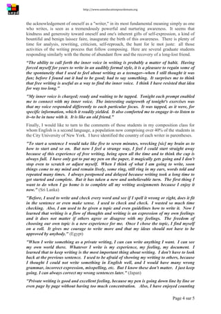 http://www.uneeducationpourdemain.org	
  
	
  
Page 4 sur 5	
  
the acknowledgement of oneself as a "writer," in its most fundamental meaning simply as one
who writes, is seen as a tremendously powerful and nurturing awareness. It seems that
kindness and generosity toward oneself and one's inherent gifts of self-expression, a kind of
bountiful and benign laissez faire, inaugurate the birth of this awareness. There is plenty of
time for analysis, rewriting, criticism, self-reproach, the hunt for le mot juste: all those
activities of the writing process that follow composing. Here are several graduate students
responding similarly with the theme of abundant flow and the recovery of a long-lost friend.
“The ability to call forth the inner voice in writing is probably a matter of habit. Having
forced myself for years to write in an audibly formal style, it is a pleasure to regain some of
the spontaneity that I used to feel about writing as a teenager--when I still thought it was
fun; before I found out it had to be good; had to say something. It surprises me to think
that free writing is useful as a way to find the inner voice. I think I have resisted that idea
for way too long."
"My inner voice is charged; ready and waiting to be tapped. Tonight each prompt enabled
me to connect with my inner voice. The interesting outgrowth of tonight's exercises was
that my voice responded differently to each particular focus. It was tapped, as it were, for
specific information, which it readily yielded. It also comforted me to engage it--to listen to
it--to be in tune with it. It is like an old friend."
Finally, I would like to turn to the comments of those students in my composition class for
whom English is a second language, a population now comprising over 40% of the students in
the City University of New York. I have identified the country of each writer in parentheses.
"To start a sentence I would take like five to seven minutes, wrecking [sic] my brain as to
how to start and so on. But now I feel a strange way, I feel I could start straight away
because of this experience of free writing, being open all the time and to think the cup is
always full. I have only got to put my pen on the paper, it magically gets going and I don't
stop even to scratch or adjust myself. When I think of what I am going to write, soon
things come to my mind and remain lively, some ring, still ring in my ears, words told and
repeated many times. I always postponed and delayed because writing took a long time to
get started and complete. But it has taken a new and unbelievable turn. The first thing I
want to do when I go home is to complete all my writing assignments because I enjoy it
now." (Sri Lanka)
"Before, I used to write and check every word and see if I spell it wrong or right, does it fit
in the sentence or even make sense. I used to check and check. I wasted so much time
checking. Also, I am used to be given a topic and even guidelines how to write it. Now I
learned that writing is a flow of thoughts and writing is an expression of my own feelings
and it does not matter if others agree or disagree with my feelings. The freedom of
choosing our own topic is a new experience for me. Once I chose the topic, I find myself
on a roll. It gives me courage to write more and that my ideas should not have to be
approved by anybody." (Egypt)
"When I write something as a private writing, I can can write anything I want. I can see
my own world there. Whatever I write is my experience, my feeling, my document. I
learned that to keep writing is the most important thing about writing. I don't have to look
back at the previous sentence. I used to be afraid of showing my writing to others, because
I thought I could not write something in English well, and I would have many wrong
grammar, incorrect expression, misspelling, etc. But I know these don't matter. I just keep
going. I can always correct my wrong sentences later." (Japan)
"Private writing is good and excellent feeling, because my pen is going down line by line or
even page by page without having too much concentration. Also, I have enjoyed counting
 