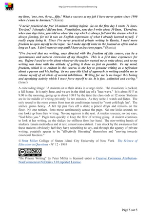 http://www.uneeducationpourdemain.org	
  
	
  
Page 5 sur 5	
  
my lines, 'one, two, three... fifty.' What a success at my job I have never gotten since 1990
when I came to America." (Korea)
"I never practiced the free 10-minute writing before. So on the first day I wrote 11 lines.
Too less? I thought I did my best. Nonetheless, next day I write about 30 lines. Therefore,
when two days later, you told us about the cup which is always full and the stream which is
always flowing, for me it was an English expression of what I already learned myself. I
really enjoy doing it. Since I've never practiced private writing in Russia, I need more
freedom to open myself to the topic. So I make myself write in the journal as often and as
long as I can. I don't want to stop until I have at least two pages." (Russia)
"I've learned that my writing, once directed with the freedom of this course, can be a
spontaneous and natural extension of my thoughts. This is a first time experience for
me. Before I used to write about whatever the teacher wanted me to write about, and so my
writing was done with the attitude of getting it done as fast as possible. To my mind,
freedom, which is so evident in this course, is the key to genuine writing as a reflection
about a person and his feeling. In my case this kind of approach to writing enables me to
release myself of all kinds of mental inhibitions. Writing for me is no longer this boring
and agonizing activity which I must force myself to do. It is fun, unlimited and curing."
(Israel)
A concluding image: 35 students sit at their desks in a large circle. The classroom is packed,
a full house. It is early June, and we are in the third day of a "heat wave." It is about 85 F at
9:00 in the morning, going up to about 100 F by the time the class ends at 12 noon Students
are in the middle of writing privately for ten minutes. As they write, I watch and listen. The
only sound in the room comes from two air conditioners turned to "most cold/high fan". The
silence grows heavy. A felt tip pen flies off a desk; a pencil drops and remains on the
floor. No one notices. Pens move continuously across the page. No one looks around; no
one looks up from their writing. No one squirms in the seat. A student sneezes; no one says,
"God bless you." Pages turn quickly to keep the flow of writing going. A student continues
to look at her writing, as she shakes the stiffness from her hand. The non-writing hands of
students remain motionless and at rest, almost non-existent. I am struck by the awareness that
these students obviously feel they have something to say, and through the agency of private
writing, certainly appear to be "affectively liberating" themselves and "moving towards
emotional freedom."
© Peter Miller College of Staten Island City University of New York The Science of
Education in Questions - N° 12 - 1995
"On Private Writing" by Peter Miller is licensed under a Creative Commons Attribution-
NonCommercial-NoDerivs 3.0 Unported License.
 