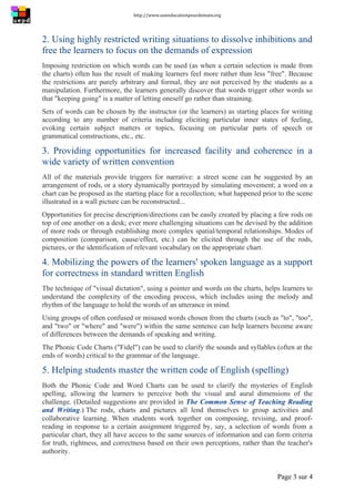 http://www.uneeducationpourdemain.org	
  
	
  
Page 3 sur 4	
  
2. Using highly restricted writing situations to dissolve inhibitions and
free the learners to focus on the demands of expression
Imposing restriction on which words can be used (as when a certain selection is made from
the charts) often has the result of making learners feel more rather than less "free". Because
the restrictions are purely arbitrary and formal, they are not perceived by the students as a
manipulation. Furthermore, the learners generally discover that words trigger other words so
that "keeping going" is a matter of letting oneself go rather than straining.
Sets of words can be chosen by the instructor (or the learners) as starting places for writing
according to any number of criteria including eliciting particular inner states of feeling,
evoking certain subject matters or topics, focusing on particular parts of speech or
grammatical constructions, etc., etc.
3. Providing opportunities for increased facility and coherence in a
wide variety of written convention
All of the materials provide triggers for narrative: a street scene can be suggested by an
arrangement of rods, or a story dynamically portrayed by simulating movement; a word on a
chart can be proposed as the starting place for a recollection; what happened prior to the scene
illustrated in a wall picture can be reconstructed...
Opportunities for precise description/directions can be easily created by placing a few rods on
top of one another on a desk; ever more challenging situations can be devised by the addition
of more rods or through establishing more complex spatial/temporal relationships. Modes of
composition (comparison, cause/effect, etc.) can be elicited through the use of the rods,
pictures, or the identification of relevant vocabulary on the appropriate chart.
4. Mobilizing the powers of the learners' spoken language as a support
for correctness in standard written English
The technique of "visual dictation", using a pointer and words on the charts, helps learners to
understand the complexity of the encoding process, which includes using the melody and
rhythm of the language to hold the words of an utterance in mind.
Using groups of often confused or misused words chosen from the charts (such as "to", "too",
and "two" or "where" and "were") within the same sentence can help learners become aware
of differences between the demands of speaking and writing.
The Phonic Code Charts ("Fidel") can be used to clarify the sounds and syllables (often at the
ends of words) critical to the grammar of the language.
5. Helping students master the written code of English (spelling)
Both the Phonic Code and Word Charts can be used to clarify the mysteries of English
spelling, allowing the learners to perceive both the visual and aural dimensions of the
challenge. (Detailed suggestions are provided in The Common Sense of Teaching Reading
and Writing.) The rods, charts and pictures all lend themselves to group activities and
collaborative learning. When students work together on composing, revising, and proof-
reading in response to a certain assignment triggered by, say, a selection of words from a
particular chart, they all have access to the same sources of information and can form criteria
for truth, rightness, and correctness based on their own perceptions, rather than the teacher's
authority.
 