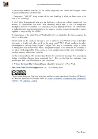 http://www.uneeducationpourdemain.org	
  
	
  
Page 4 sur 4	
  
If you are new to these materials, let me end by suggesting two simple activities you can do
by yourself and reflect on afterwards:
1) Construct a "still life" using several of the rods. Looking at what you have made, write
each of the following:
A brief, literal description of what you see that leaves nothing out. A brief narrative of your
process of construction that starts with choosing which rods to use. An imaginative
description of what you see that is as fanciful as possible. Precise directions for someone else
to make the exact, same construction in as few steps as possible. A poem composed of images
supplied or suggested by the still life.
2) Examine one of the Silent Way or Words in Color word charts (for this purpose, ignore the
colors) to determine:
Which words on the chart can be used to start a sentence? Why? Which words on the chart
form pairs or triads with other words on the same chart? Why? Which words on the chart
seem to possess a strong charge for you? Can you find a way to express that charge in a piece
of writing that uses those words? Write a paragraph using all of the words on the chart and as
few other words as possible. Write a story or poem using as many of the words on the chart as
possible plus any other words you wish.
Do the exercises above offer any new possibilities for you in your teaching? Can you see any
further possibilities beyond those suggested here? Do you feel that the materials could
provide you with a useful resource in your classroom?
© William Bernhardt The College of Staten Island City University of New York
The Science of Education in Questions - N° 15 - February 1997
"Notes on the Gattegno Learning Materials and their Application to the Teaching of Writing"
by William Bernhardt is licensed under a Creative Commons Attribution-NonCommercial-
NoDerivs 3.0 Unported License.	
  
 
