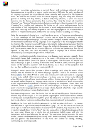 http://www.uneeducationpourdemain.org	
  
	
  
Page 3 sur 7	
  
vocabulary, phonology and grammar to support fluency and confidence. Although various
languages appear to outsiders to present varying degrees of difficulty, the native speakers of
all languages approach the acquisition of literacy equally well prepared in this important
sense. Not only do the learners come with their language, they also bring with them the
powers of learning that they needed, as babies and young children, to cross this crucial
threshold into the human community. For example, they bring the powers of perception
("hearing" and "listening") to discriminate between sounds as well as the capacity for action
("speaking") to combine and recombine the limited set of vowels and consonants that is
characteristic of their language into the thousands of words and grammatical structures which
they know. That they have already acquired at least one language proves the existence of such
abilities of perception and action, abilities that are equally essential to reading and writing.
What the learners don't already have — and here is the answer to Gattegno's second question
— is the knowledge of their language's written code of signs for conveying a visual
transcription of the spoken language. And here, to make things a bit more complicated, there
are fundamental differences among languages in the magnitude of the challenge presented to
the learners. The character system of Chinese, for example, makes greater demands than the
written code of any alphabetic language. Among the alphabetic languages, moreover, English
and French present codes that are considerably more elaborate and inconsistent than that of
Spanish. In any case, one could successfully speak a language for a lifetime without
spontaneously acquiring any insight into its written form.
A further complication must also be mentioned here. Because many learners, especially those
in remedial classes, lack conscious access to the powers of listening and uttering that once
enabled them to achieve fluency in speech, it often appears that they must be "taught" the
spoken language as part of learning to read and write. Words in Color, however, provides
means for the learner to reconnect with those abilities, and is based on the recognition that
they are there and functioning at a now automatic level.
Gattegno's answer to the third question - What technology could bring the powers of the
learners and the demands of the written language together? - led to his invention of the
famous charts, from which Words in Color takes its name, in which each sound of a language
is color coded and all of the variant spellings of a single sound are printed in the identical
color. This convention allowed him to display, within a limited amount of wall space, all of
the sounds and spellings of any language as they appear in a selection of words, representing
a wide range of vocabulary in terms of meaning, frequency and many other criteria. Other sets
of charts, known as "Fidels", present all of the sounds arranged so that all of the spellings of
every sound in the language are listed in a single column. Spanish takes but a single chart to
contain this information, whereas English requires eight!
Learners coming to these charts for the first time are not told anything about them in advance.
Instead, they are encouraged to use their powers of perception and action to observe and say
what they see. (Remedial readers might be given the entire array to examine as the basis for
their work, whereas beginners might confine their examination to only a single chart.)
Looking at the charts with the aid of a pointer to focus their attention, the learners can observe
that the colors of signs in words they already know ("pup", "it") are the same as the colors of
other signs in words that are mysterious to them ("puppet"). Further, they may notice that two
words they already know ("sick", "kiss") have the same colors in them, but not necessarily in
the same order. Given only a single item of information (which many will infer for
themselves, without any help from the teacher), "the same color always represents the same
sound", learners can independently decode any "new" words containing familiar colors. They
can also practice the transformation of one word into another by adding, inserting,
substituting and reversing sounds.
 