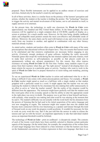 http://www.uneeducationpourdemain.org	
  
	
  
Page 5 sur 7	
  
prepared. These flexible instruments can be applied to an endless stream of exercises and
activities, limited only by the teacher's creativity and ingenuity.
In all of these activities, there is a similar focus on the primacy of the learners' perception and
actions, whether the student or the teacher is holding the pointer. The "technology" functions
to trigger the activity and mental involvement of the learner, not to call attention to itself, to
supply answers or to entertain.
At the present time, the technology to outfit one classroom for Words in Color costs
approximately one hundred and fifty United States dollars. In the future perhaps, the same
resources will be supplied on a single computer disk or CD ROM, capable of display on a
screen or printout, for a much smaller sum. However, for the time being, durable cardboard
charts and collapsible metal pointers remain the most cost-effective and affordable mode of
delivery. Moreover, the same charts can be used with learners at any and every level, moved
easily from one location to another, and applied in combination with any other literacy
materials already in place.
As stated earlier, students and teachers often come to Words in Color with many of the same
preconceptions that educational software developers have. They too assume that learners need
to be entertained and that extensive explanations are necessary before engaging in any
activity. (Curiously enough, producers of game software, including the vastly successful
Nintendo games that swept the world during the late nineteen eighties and early nineties, tried
to make their activities as self-explanatory as possible so that players could join in
spontaneously without any advance preparation.) For this reason, they often express
resistance on seeing Words in Color for the first time. Further, many students expect to get
praise from their teachers when they get "the right answer" instead of developing their own
inner criteria for success in a particular game or activity. Teachers who want to work in the
spirit of Words in Color have to prepare themselves to resist telling and modeling, praising
and blaming.
To see an experienced Words in Color teacher in action and understand what he or she is
doing is difficult if one comes with certain preconceptions and biases. For example, a Words
in Color teacher might spend as much as a half-hour with a single student as that student
grappled with a particular sound in a word. It might appear that the teacher was not only
exposing the student to ridicule by his classmates but also making him suffer unnecessarily in
an effort to arrive at "what the teacher wanted". But the reality of the situation would be
different from the appearance. The instructor might know perfectly well that the student used
this word quite often in his everyday speech so that his ability to utter the appropriate sound
in the right place was never in doubt. The purpose was to get him to hear himself and know,
with certainty, what sound he was making and what word he was uttering at the moment that
he said it. The student's difficulty was not actually with the word itself, but his alienation from
the powers of listening that he had used in his initial acquisition of his native language and
was now struggling to regain. The instructor might also suspect that once the student had
become more connected with his own functioning as a speaker and listener through this kind
of focused work on one word, his progress would accelerate. It wouldn't be necessary for him
to work on every word this way. But if she just told him the answer in order to release the
tension and "get on with the lesson", an important opportunity to take that individual student
across an important threshold would be forfeited.
The technology of Words in Color - print on cardboard - is deceptively simple. The contents
of each of the twenty word charts have been carefully selected to illumine certain particular
aspects of the language. On the initial chart, for example, the complexities of the written form
of each target language have been reduced to a bare minimum so that the learners can focus
on the fundamental conventions of written expression in their own language: that there is an
 