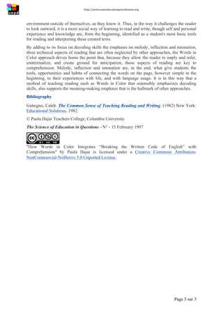 http://www.uneeducationpourdemain.org	
  
	
  
Page 3 sur 3	
  
environment outside of themselves, as they know it. Thus, in the way it challenges the reader
to look outward, it is a more social way of learning to read and write, though self and personal
experience and knowledge are, from the beginning, identified as a student's most basic tools
for reading and interpreting these created texts.
By adding to its focus on decoding skills the emphases on melody, inflection and intonation,
three technical aspects of reading that are often neglected by other approaches, the Words in
Color approach drives home the point that, because they allow the reader to imply and infer,
contextualize, and create ground for anticipation, those aspects of reading are key to
comprehension. Melody, inflection and intonation are, in the end, what give students the
tools, opportunities and habits of connecting the words on the page, however simple in the
beginning, to their experiences with life, and with language usage. It is in this way that a
method of teaching reading such as Words in Color that ostensibly emphasizes decoding
skills, also supports the meaning-making emphasis that is the hallmark of other approaches.
Bibliography
Gattegno, Caleb. The Common Sense of Teaching Reading and Writing. (1982) New York:
Educational Solutions, 1982.
© Paula Hajar Teachers College, Columbia University
The Science of Education in Questions - N° - 15 February 1997
"How Words in Color Integrates “Breaking the Written Code of English” with
Comprehension" by Paula Hajar is licensed under a Creative Commons Attribution-
NonCommercial-NoDerivs 3.0 Unported License.	
  
 