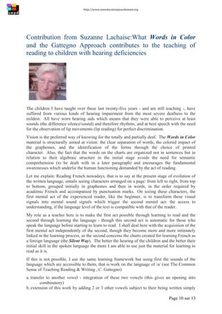 http://www.uneeducationpourdemain.org	
  
	
  
Page 10 sur 13	
  
Contribution from Suzanne Lachaise:What Words in Color
and the Gattegno Approach contributes to the teaching of
reading to children with hearing deficiencies
The children I have taught over these last twenty-five years - and am still teaching -, have
suffered from various kinds of hearing impairment from the most severe deafness to the
mildest. All have worn hearing aids which means that they were able to perceive at least
sounds (the difference silence/sound) and therefore rhythms, and at best speech with the need
for the observation of lip movements (lip reading) for perfect discrimination.
Vision is the preferred way of knowing for the totally and partially deaf. The Words in Color
material is structurally aimed at vision: the clear separation of words, the colored impact of
the graphemes, and the identification of the forms through the choice of printed
character. Also, the fact that the words on the charts are organized not in sentences but in
relation to their algebraic structure in the initial stage avoids the need for semantic
comprehension (to be dealt with in a later paragraph) and encourages the fundamental
awarenesses which underlie the human functioning demanded by the act of reading.
Let me explain: Reading French nowadays, that is to say at the present stage of evolution of
the written language, entails seeing characters arranged on a page: from left to right, from top
to bottom, grouped initially in graphemes and then in words, in the order required by
academic French and accompanied by punctuation marks. On seeing these characters, the
first mental act of the experienced reader, like the beginner, is to transform these visual
signals into mental sound signals which trigger the second mental act: the access to
understanding, if the language level of the text is compatible with that of the reader.
My role as a teacher here is to make the first act possible through learning to read and the
second through learning the language - though this second act is automatic for those who
speak the language before starting to learn to read. I shall deal here with the acquisition of the
first mental act independently of the second, though they become more and more intimately
linked in the learning process, as the second concerns the charts created for learning French as
a foreign language (the Silent Way). The better the hearing of the children and the better their
initial skill in the spoken language the more I am able to use just the material for learning to
read as it is.
If this is not possible, I use the same learning framework but using first the sounds of the
language which are accessible to them, that is:work on the language of /a/ (see The Common
Sense of Teaching Reading  Writing , C. Gattegno)
a. transfer to another vowel - integration of these two vowels (this gives an opening into
combinatory)
b. extension of this work by adding 2 or 3 other vowels subject to their being written simply
 
