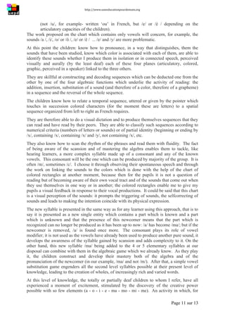 http://www.uneeducationpourdemain.org	
  
	
  
Page 11 sur 13	
  
(not /u/, for example- written ‘ou’ in French, but /e/ or /è / depending on the
articulatory capacities of the children).
The work proposed on the chart which contains only vowels will concern, for example, the
sounds /a /, /i/, /o/ or /ô /, /e/ or /è / ... /e/ and /y/ are more problematic.
At this point the children: know how to pronounce, in a way that distinguishes, them the
sounds that have been studied, know which color is associated with each of them, are able to
identify these sounds whether I produce them in isolation or in connected speech, perceived
visually and aurally (by the least deaf) each of these four planes (articulatory, colored,
graphic, perceived in a speaker) linked to the three others.
They are skillful at constructing and decoding sequences which can be deducted one from the
other by one of the four algebraic functions which underlie the activity of reading: the
addition, insertion, substitution of a sound (and therefore of a color, therefore of a grapheme)
in a sequence and the reversal of the whole sequence.
The children know how to relate a temporal sequence, uttered or given by the pointer which
touches in succession colored characters (for the moment these are letters) to a spatial
sequence organized from left to right as French requires.
They are therefore able to do a visual dictation and to produce themselves sequences that they
can read and have read by their peers. They are able to classify such sequences according to
numerical criteria (numbers of letters or sounds) or of partial identity (beginning or ending by
/x/, containing /x/, containing /x/ and /y/, not containing /x/, etc.
They also know how to scan the rhythm of the phrases and read them with fluidity. The fact
of being aware of the scansion and of mastering the algebra enables them to tackle, like
hearing learners, a more complex syllable made up of a consonant and any of the known
vowels. This consonant will be the one which can be produced by majority of the group. It is
often /m/, sometimes /c/. I choose it through observing their spontaneous speech and through
the work on linking the sounds to the colors which is done with the help of the chart of
colored rectangles at another moment, because then for the pupils it is not a question of
reading but of becoming aware of their own vocal tract and of the sounds that come out when
they use themselves in one way or in another; the colored rectangles enable me to give my
pupils a visual feedback in response to their vocal productions. It could be said that this chart
is a visual perception of the sounds: it prompts the triggering of sounds, the selfcorrecting of
sounds and leads to making the intention coincide with its physical expression.
The new syllable is presented in the same way as for any learner using this approach, that is to
say it is presented as a new single entity which contains a part which is known and a part
which is unknown and that the presence of this newcomer means that the part which is
recognized can no longer be produced as it has been up to now: /a/ has become /ma/; but if the
newcomer is removed, /a/ is found once more. The consonant plays its role of vowel
modifier; it is not used as the vowels have already been used to produce another pure sound, it
develops the awareness of the syllable gained by scansion and adds complexity to it. On the
other hand, this new syllable /ma/ being added to the 4 or 5 elementary syllables at our
disposal can combine with them in the algebraic game which we already know. As they play
it, the children construct and develop their mastery both of the algebra and of the
pronunciation of the newcomer (in our example, /ma/ and not /m/). After that, a simple vowel
substitution game engenders all the second level syllables possible at their present level of
knowledge, leading to the creation of wholes, of increasingly rich and varied words.
At this level of knowledge, the totally or partially deaf children to whom I refer, have all
experienced a moment of excitement, stimulated by the discovery of the creative power
possible with so few elements (a - o - i - e - ma - mo - mi - me). An activity in which, for
 
