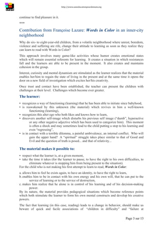 http://www.uneeducationpourdemain.org	
  
	
  
Page 3 sur 13	
  
continue to find pleasure in it.
***
Contribution from Françoise Lazare: Words in Color in an inner-city
neighborhood
Why do six- to eight-year-old children, from a volatile neighborhood where unrest, boredom,
violence and suffering are rife, change their attitude to learning as soon as they realize they
can learn to read with Words in Color?
This approach involves many game-like activities whose humor creates emotional states
which will remain essential referents for learning. It creates a situation in which resistances
fall and the learners are able to be present in the moment. It also creates and maintains
cohesion in the group.
Interest, curiosity and mental dynamism are stimulated as the learner realizes that the material
enables her/him to regain the state of living in the present and at the same time it opens the
door on a new field of investigation which excites her/his creativity.
Once trust and contact have been established, the teacher can present the children with
challenges at their level. Challenges which become ever greater.
The learner:
▪ recognizes a way of functioning (learning) that he has been able to initiate since babyhood,
▪ is reawakened by this unknown (the material) which revives in him a well-known
functioning (learning),
▪ recognizes this alter ego who both likes and knows how to learn,
▪ discovers another self-image which disturbs his previous self image (“dumb”, hyperactive
or any other negative adjective which has been used to categorize him). This moment
is often a shock and may sometimes lead to the child putting a stop to his learning and
even “regressing”,
▪ is in contact with a terrible dilemma, a painful ambivalence, an internal conflict. Who will
gain the upper hand? A “spiritual” struggle takes place similar to that of Good and
Evil and the question of truth is posed... and that of relativity...
The material makes it possible to:
▪ respect what the learner is, at a given moment,
▪ take the time it takes (for the learner to pause, to have the right to his own difficulties, to
eliminate whatever is stopping him from being present to the situation).
For the child who is not making his first attempt to learn to read, Words in Color:
a. allows him to feel he exists again, to have an identity, to have the right to learn,
b. enables him to be in contact with his own energy and his own will, that he can put to the
service of learning or to the service of destruction,
c. makes him realize that he alone is in control of his learning and of his decision-making
power.
By its nature, the material provides pedagogical situations which become reference points
which both stimulate the learner to form his own mental constructs and develop his creative
powers.
The fact that learning (in this case, reading) leads to a change in behavior, should make us
beware of quick and facile associations of “children in difficulty” and “failure at
 
