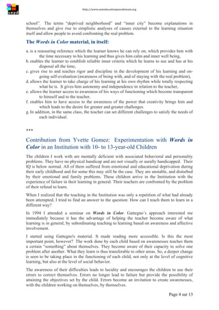 http://www.uneeducationpourdemain.org	
  
	
  
Page 4 sur 13	
  
school”. The terms “deprived neighborhood” and “inner city” become explanations in
themselves and give rise to simplistic analyses of causes external to the learning situation
itself and allow people to avoid confronting the real problem.
The Words in Color material, in itself:
a. is a reassuring reference which the learner knows he can rely on, which provides him with
the time necessary to his learning and thus gives him calm and inner well being,
b. enables the learner to establish reliable inner criteria which he learns to use and has at his
disposal all the time,
c. gives rise to and teaches rigor and discipline in the development of his learning and on-
going self-evaluation (awareness of being with, and of staying with the real problem),
d. allows the learner to take charge of his learning at his own rhythm while totally respecting
what he is. It gives him autonomy and independence in relation to the teacher,
e. allows the learner access to awareness of his ways of functioning which become transparent
to himself and to the teacher,
f. enables him to have access to the awareness of the power that creativity brings him and
which leads to the desire for greater and greater challenges.
g. In addition, in the same class, the teacher can set different challenges to satisfy the needs of
each individual.
***
Contribution from Yvette Gomez: Experimentation with Words in
Color in an Institution with 10- to 13-year-old Children
The children I work with are mentally deficient with associated behavioral and personality
problems. They have no physical handicap and are not visually or aurally handicapped. Their
IQ is below normal. All of them suffered from emotional and educational deprivation during
their early childhood and for some this may still be the case. They are unstable, and disturbed
by their emotional and family problems. These children arrive in the Institution with the
experience of failure in their learning in general. Their teachers are confronted by the problem
of their refusal to learn.
When I realized that the teaching in the Institution was only a repetition of what had already
been attempted, I tried to find an answer to the question: How can I teach them to learn in a
different way?
In 1994 I attended a seminar on Words in Color. Gattegno’s approach interested me
immediately because it has the advantage of helping the teacher become aware of what
learning is in general, by subordinating teaching to learning based on awareness and affective
involvement.
I started using Gattegno's material. It made reading more accessible. Is this the most
important point, however? The work done by each child based on awarenesses teaches them
a certain “something” about themselves. They become aware of their capacity to solve one
problem after another. What they learn is thus transferable to other areas. So, a deeper change
is seen to be taking place in the functioning of each child, not only at the level of cognitive
learning, but also at the level of social behavior.
The awareness of their difficulties leads to lucidity and encourages the children to use their
errors to correct themselves. Errors no longer lead to failure but provide the possibility of
attaining the objectives set by the child. Errors become an invitation to create awarenesses,
with the children working on themselves, by themselves.
 