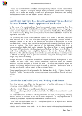 http://www.uneeducationpourdemain.org	
  
	
  
Page 5 sur 13	
  
I would like to mention that I have been teaching mentally deficient children for more than
twenty years. Gattegno’s techniques, through their rigor and the quality of the underlying
analysis, are a means for helping children with psychological difficulties and learning
disabilities to begin learning and discover pleasure in doing so.
***
Contribution from Carol Rose  Maïté Auzanneau: The specificity of
the use of Words in Color in a population of Non-Readers
In the course of a multidisciplinary 5-year-long research program emanating from three
Parisian laboratories which studied and remediated the total inability to read of a group of
normal children 9 years old and above, who were qualified as Non-Readers, Words in Color
was used exclusively. Every other reading method known in France had been tried with this
population, to no avail.
The specificity and success of this approach seemed to be related to the initial, brief (one
hour) and sole use of the chart of colored rectangles representing a limited number of
phonemes (around 7). We are of the opinion that the reason for this success lies in the
introduction of a rational code which was not immediately recognized as being related to
letters or reading. The belief systems of the individual children had been so
compartmentalized during their earlier education that whenever letters or words appeared,
they would fall back into the old aberrant patterns of dealing with them. In the first hour of
work these difficulties were completely bypassed due to the absence of letters
themselves. This led in the majority of cases to the realization that the act of reading was not
so difficult and brought them to phonemic awareness along with meaning without undue
weight being placed on memory.
It might be useful to explain that “non-readers” are often efficient at recognition of word
“shapes” and letter forms. They achieve consistently respectable scores on computer
programs especially designed to explore this area. This ability to recognize, retain and
compare involves no reading whatsoever of the words in question. “Non-readers” tend to
function entirely with words as images or else as strings of letters.
This research has resulted in a book called Les Enfants hors du lire (Children Outside of
Reading), Phaidon Press, a remedial interactive computer program (Rose, Royer), and many
articles.
***
Contribution from Marie-Sylvie Jore: Working with illiterates
Over these last two years, I have had the opportunity of working with groups of illiterates,
both young people and adults. They were either:
a. Foreign - totally illiterate or semi-literate in their own language
b. French - schooling: distant, insufficient or failed for different reasons: family, social,
health.
The courses I teach are intended to help the participants find work, illiteracy being obviously
the first obstacle to overcome on the way to social integration. The very important task of
helping the participants regain self-esteem underlies the whole course.
I have found the spirit and the tools of C. Gattegno’s approach to be a guide and a constant
help. The driving forces for me are:
a. Being cut off from the usual world. The fact, for the learner, of being plunged into a world
 
