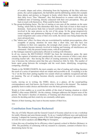 http://www.uneeducationpourdemain.org	
  
	
  
Page 6 sur 13	
  
of sounds, shapes and colors, eliminating from the beginning all the false reference
points, the a priori judgements, the bad habits and the debilitating clichés (for example
those photos and pictures so frequent in books which throw the students back into
their daily lives). Thus “liberated”, they find themselves in contact with their early
childhood state of learning, directly connected with their own perceptions. They get
back in touch with themselves. What could be better for them?
b. The group-facilitating factor. The fact of starting at zero puts all the students on the same
footing, which little by little diminishes their fears, their lack of trust or their need to
dominate. Each person finds him or herself confronted with their own learning, but
involved in the same process as the rest of the group. So the group progressively
comes together and spontaneous helping of each other appears. They move towards
social integration and a sense of their own worth, the slower ones being helped by the
more advanced ones.
c. The “tabula rasa” effect. For those who are overwhelmed by multiple preoccupations, often
incapable of paying attention for more than a short time, and who have lost
confidence in their own capacities, the rectangle chart creates a “tabula rasa” effect.
The students become intensely involved in looking and listening, all interferences are
eliminated. Only the present instant counts, with all its potential.
d. The Gattegno material is particularly efficient in working with illiterates.
In all my courses the RECTANGLE CHART has been the introductory game, the open
sesame, the capturer of attention and, paradoxically, the mute corrector of what is said, short-
circuiting teacher talk - thus having the effect of creating autonomy in the students. In this
way it becomes the reference point that they give themselves little by little. The number of
hours spent going between the rectangles and the word charts, identifying, recognizing,
comparing, checking!
Thanks to the WORD CHARTS, the most complex act, that of reading and writing, becomes
the result of a series of operations which are simple and accessible to all. Everything is in the
“m a” on the first chart: putting together two sounds which are suddenly recognized and take
on meaning. The act of reading becomes directly accessible and loses its socio-cultural
attributes.
Lastly, moving on to writing, the FIDEL shows, at a glance, all the sound/spelling
correspondences and, God knows, the French writer is blessed in this domain! The students
gradually learn to make choices and therefore raise the basic grammar problems.
Words in Color enables us to avoid the pitfalls of this kind of learning situation in which
SIMPLE often means IDIOTIC. On the contrary, Gattegno addresses the deepest areas of the
person. The learner’s faculties of attention, of listening and observation, of awareness, their
criteria for deciding and their creativity are constantly called upon.
Masters of their learning, they learn to become masters of their lives.
***
Contribution from Francine Rochereuil
The city of Chilly Mazarin and the General Council of Essonne asked me to run a workshop
for totally illiterate and semi-literate people. To do so, I studied different ways and underwent
training. I adopted the learning system of Dr Caleb Gattegno’s pedagogical approach, Words
in Color for native speakers and Silent Way for foreigners.
I chose this way of teaching for its efficiency when I opened a school in Morlaix (Brittany), in
1994. The possibility of continuing with my research in a dynamic, constant evolution was a
determining factor for me.
 