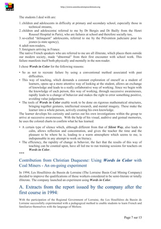 http://www.uneeducationpourdemain.org	
  
	
  
Page 7 sur 13	
  
The students I deal with are:
1. children and adolescents in difficulty at primary and secondary school, especially those in
technical streams,
2. children and adolescents( referred to me by Dr Bergès and Dr Bailly from the Henri
Roussel Hospital in Paris), who are failures at school and therefore socially too,
3. so-called “delinquent” adolescents, referred to me by the Prévention judiciaire pour les
jeunes (a state agency),
4. adult non-readers,
5. foreigners arriving in France.
The native French speakers who are referred to me are all illiterate, which places them outside
our modern society, made “abnormal” from their first encounter with school work. This
failure manifests itself both physically and mentally in the non-reader.
I chose Words in Color for the following reasons:
• So as not to recreate failure by using a conventional method associated with past
difficulties.
• This way of teaching, which demands a constant exploration of oneself as a student of
learners, opens up a more attentive way of looking at the student, allows an exchange
of knowledge and leads to a really collaborative way of working. Since we begin with
the knowledge of each person, this way of working, through successive awarenesses,
rapidly leads to a change of behavior and makes the right to error something positive,
avoiding value judgements.
• The tools of Words in Color enable work to be done on rigorous mathematical structures,
bringing together gestures, intellectual research, and mental imagery. These make the
learner into a whole person, actively creating his own knowledge.
The learner develops his curiosity and carries out his own investigations within the group to
arrive at successive awarenesses. With the help of his visual, auditive and gestual memories,
he uses the colored charts to confirm what he has learned.
• A certain type of silence which, although different from that of Silent Way, also leads to
calm, allows reflection and concentration, and gives the teacher the time and the
pleasure to be where he is, leading to a warm atmosphere which seems to me, is
indispensable in any attempt to work on literacy.
• The efficiency, the rapidity of change in behavior, the fact that the results of this way of
teaching can be counted upon, have all led me to run training sessions for teachers on
Words in Color.
***
Contribution from Christian Duquesne: Using Words in Color with
Coal Miners - An on-going experiment
In 1994, Les Houillières du Bassin de Lorraine (The Lorraine Basin Coal Mining Company)
decided to improve the qualifications of those workers considered to be semi-literate or totally
illiterate. The company launched an experiment using Words in Color.
A. Extracts from the report issued by the company after the
first course in 1994:
With the participation of the Regional Government of Lorraine, the Les Houillières du Bassin de
Lorraine successfully experimented with a pedagogical method to enable students to learn French and
familiarize themselves with the language of Moliere.
 