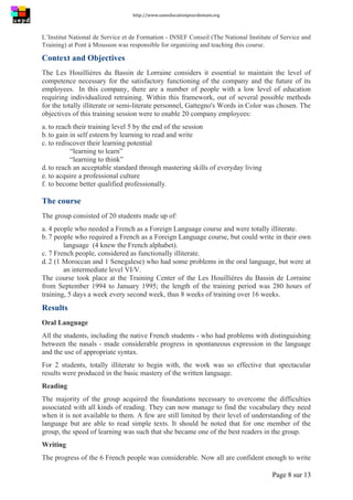 http://www.uneeducationpourdemain.org	
  
	
  
Page 8 sur 13	
  
L’Institut National de Service et de Formation - INSEF Conseil (The National Institute of Service and
Training) at Pont à Mousson was responsible for organizing and teaching this course.
Context and Objectives
The Les Houillières du Bassin de Lorraine considers it essential to maintain the level of
competence necessary for the satisfactory functioning of the company and the future of its
employees. In this company, there are a number of people with a low level of education
requiring individualized retraining. Within this framework, out of several possible methods
for the totally illiterate or semi-literate personnel, Gattegno's Words in Color was chosen. The
objectives of this training session were to enable 20 company employees:
a. to reach their training level 5 by the end of the session
b. to gain in self esteem by learning to read and write
c. to rediscover their learning potential
“learning to learn”
“learning to think”
d. to reach an acceptable standard through mastering skills of everyday living
e. to acquire a professional culture
f. to become better qualified professionally.
The course
The group consisted of 20 students made up of:
a. 4 people who needed a French as a Foreign Language course and were totally illiterate.
b. 7 people who required a French as a Foreign Language course, but could write in their own
language (4 knew the French alphabet).
c. 7 French people, considered as functionally illiterate.
d. 2 (1 Moroccan and 1 Senegalese) who had some problems in the oral language, but were at
an intermediate level VI/V.
The course took place at the Training Center of the Les Houillières du Bassin de Lorraine
from September 1994 to January 1995; the length of the training period was 280 hours of
training, 5 days a week every second week, thus 8 weeks of training over 16 weeks.
Results
Oral Language
All the students, including the native French students - who had problems with distinguishing
between the nasals - made considerable progress in spontaneous expression in the language
and the use of appropriate syntax.
For 2 students, totally illiterate to begin with, the work was so effective that spectacular
results were produced in the basic mastery of the written language.
Reading
The majority of the group acquired the foundations necessary to overcome the difficulties
associated with all kinds of reading. They can now manage to find the vocabulary they need
when it is not available to them. A few are still limited by their level of understanding of the
language but are able to read simple texts. It should be noted that for one member of the
group, the speed of learning was such that she became one of the best readers in the group.
Writing
The progress of the 6 French people was considerable. Now all are confident enough to write
 