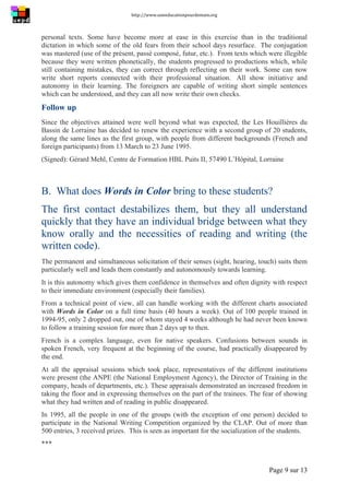 http://www.uneeducationpourdemain.org	
  
	
  
Page 9 sur 13	
  
personal texts. Some have become more at ease in this exercise than in the traditional
dictation in which some of the old fears from their school days resurface. The conjugation
was mastered (use of the présent, passé composé, futur, etc.). From texts which were illegible
because they were written phonetically, the students progressed to productions which, while
still containing mistakes, they can correct through reflecting on their work. Some can now
write short reports connected with their professional situation. All show initiative and
autonomy in their learning. The foreigners are capable of writing short simple sentences
which can be understood, and they can all now write their own checks.
Follow up
Since the objectives attained were well beyond what was expected, the Les Houillières du
Bassin de Lorraine has decided to renew the experience with a second group of 20 students,
along the same lines as the first group, with people from different backgrounds (French and
foreign participants) from 13 March to 23 June 1995.
(Signed): Gérard Mehl, Centre de Formation HBL Puits II, 57490 L’Hôpital, Lorraine
B. What does Words in Color bring to these students?
The first contact destabilizes them, but they all understand
quickly that they have an individual bridge between what they
know orally and the necessities of reading and writing (the
written code).
The permanent and simultaneous solicitation of their senses (sight, hearing, touch) suits them
particularly well and leads them constantly and autonomously towards learning.
It is this autonomy which gives them confidence in themselves and often dignity with respect
to their immediate environment (especially their families).
From a technical point of view, all can handle working with the different charts associated
with Words in Color on a full time basis (40 hours a week). Out of 100 people trained in
1994-95, only 2 dropped out, one of whom stayed 4 weeks although he had never been known
to follow a training session for more than 2 days up to then.
French is a complex language, even for native speakers. Confusions between sounds in
spoken French, very frequent at the beginning of the course, had practically disappeared by
the end.
At all the appraisal sessions which took place, representatives of the different institutions
were present (the ANPE (the National Employment Agency), the Director of Training in the
company, heads of departments, etc.). These appraisals demonstrated an increased freedom in
taking the floor and in expressing themselves on the part of the trainees. The fear of showing
what they had written and of reading in public disappeared.
In 1995, all the people in one of the groups (with the exception of one person) decided to
participate in the National Writing Competition organized by the CLAP. Out of more than
500 entries, 3 received prizes. This is seen as important for the socialization of the students.
***
 