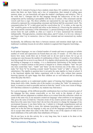 http://www.uneeducationpourdemain.org	
  
	
  
Page 3 sur 6	
  
months. But if, instead of trying to have students retain these 241 symbols in succession, we
notice that there are basic forms and a law of composition, then instead of calling upon
memory alone, we can henceforth call upon the student’s intelligence and initiative. This is
the work that C. Gattegno did for that language through the rediscovery of the law of
composition and by rendering it perceptible with the use of colours. (The consonants and the
vowels each have a sign. The direct syllables are represented by one sign whose top half is
coloured to represent the corresponding consonant and bottom half the associated vowel. The
consonant/colour for “b” is dark green and the vowel/colour for “a” is white, so the sign for
“ba” would be green on the top half and white on the bottom.)ï¿½ Perceiving the sameness of
the colour and the consistency of the information, I, a person learning to read, can reinvent the
correct form for each syllable as often as I need to if I have memorized the minimum
indispensable. Through practice, retention takes place, and if I retain, it is for ever, whereas I
can forget what I try to memorize. (Just as I have retained and not memorized my mother
tongue.)
Incidentally, the difference that there is between memory and retention sheds light on why
traditional vocabulary lessons do not allow students to augment their linguistic knowledge...
Algebra
In all spoken languages, we use a limited number of sounds and tones to generate an infinite
number of words and expressions (in French there are only 33 sounds - or 34?). But no one
knows how many words there are in French and we do not need to know for we go on
creating new ones because the number of combinations of these 33 sounds is, if not infinite, at
least big enough for us never to use them all. It is algebra which permits this, and algebra does
not belong to language or to reading - it is a characteristic functioning of the human mind;
language is a human creation so this power is integral to it. (Some examples: “lune” has just
one more sound than “une”, “malle” and “lame” are the inversion one of the other, we can
make “lia” from “la” by inserting a sound, “poule” becomes “roule” or “pâle” or “pousse” by
substitution.) The algebra in question here is not quite the same algebra we learn at school. It
is the functional algebra that babies experiment with in their cribs without their parents
knowing (parents are quite happy that their children are so well behaved and so amusing
when they play like this!).
This algebra permits us to understand another aspect of learning that Gattegno introduced:
doing much with a little. Another role of the teacher is to reduce the “little” (to memorize, to
know, to master) as much as possible and not to limit the “much” to his own vision of things.
(If I find three solutions to a problem, my students may find more.)
For a given language, all the different possible combinations have not been retained as part of
the language but they remain conceivable so we first work in the domain of what is
conceivable and our judgement as students allows us to extract from this collection -which we
create in the same way as our ancestors created our language- what conforms to our language.
This gives the sense of relativity: I become aware of my creative powers and my right to use
them but at the same time I know that I do not have the power to change the language of my
environment because it was there before me. I submit to it through comprehension and not
through conditioning. What is more, this intimate knowledge of what linguistic creation is
opens me to the fact that my language is only one of all the languages possible and prepares
me to accept what others have done in this field. (This is one of the aspects of what it is to
teach inhabitants of the earth rather than inhabitants of France.)
We do not have to do this activity for a very long time, but it needs to be done at the
beginning of the learning process.
The Conventions of Reading as the Bases for Learning
 