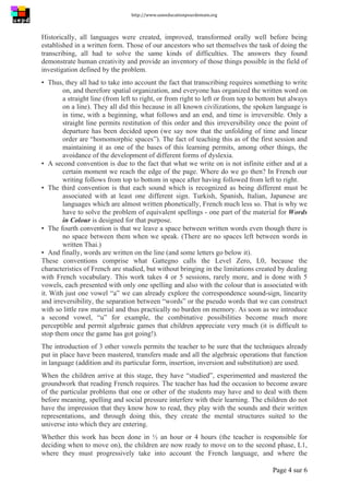 http://www.uneeducationpourdemain.org	
  
	
  
Page 4 sur 6	
  
Historically, all languages were created, improved, transformed orally well before being
established in a written form. Those of our ancestors who set themselves the task of doing the
transcribing, all had to solve the same kinds of difficulties. The answers they found
demonstrate human creativity and provide an inventory of those things possible in the field of
investigation defined by the problem.
▪ Thus, they all had to take into account the fact that transcribing requires something to write
on, and therefore spatial organization, and everyone has organized the written word on
a straight line (from left to right, or from right to left or from top to bottom but always
on a line). They all did this because in all known civilizations, the spoken language is
in time, with a beginning, what follows and an end, and time is irreversible. Only a
straight line permits restitution of this order and this irreversibility once the point of
departure has been decided upon (we say now that the unfolding of time and linear
order are “homomorphic spaces”). The fact of teaching this as of the first session and
maintaining it as one of the bases of this learning permits, among other things, the
avoidance of the development of different forms of dyslexia.
▪ A second convention is due to the fact that what we write on is not infinite either and at a
certain moment we reach the edge of the page. Where do we go then? In French our
writing follows from top to bottom in space after having followed from left to right.
▪ The third convention is that each sound which is recognized as being different must be
associated with at least one different sign. Turkish, Spanish, Italian, Japanese are
languages which are almost written phonetically, French much less so. That is why we
have to solve the problem of equivalent spellings - one part of the material for Words
in Colour is designed for that purpose.
▪ The fourth convention is that we leave a space between written words even though there is
no space between them when we speak. (There are no spaces left between words in
written Thai.)
▪ And finally, words are written on the line (and some letters go below it).
These conventions comprise what Gattegno calls the Level Zero, L0, because the
characteristics of French are studied, but without bringing in the limitations created by dealing
with French vocabulary. This work takes 4 or 5 sessions, rarely more, and is done with 5
vowels, each presented with only one spelling and also with the colour that is associated with
it. With just one vowel “a” we can already explore the correspondence sound-sign, linearity
and irreversibility, the separation between “words” or the pseudo words that we can construct
with so little raw material and thus practically no burden on memory. As soon as we introduce
a second vowel, “u” for example, the combinative possibilities become much more
perceptible and permit algebraic games that children appreciate very much (it is difficult to
stop them once the game has got going!).
The introduction of 3 other vowels permits the teacher to be sure that the techniques already
put in place have been mastered, transfers made and all the algebraic operations that function
in language (addition and its particular form, insertion, inversion and substitution) are used.
When the children arrive at this stage, they have “studied”, experimented and mastered the
groundwork that reading French requires. The teacher has had the occasion to become aware
of the particular problems that one or other of the students may have and to deal with them
before meaning, spelling and social pressure interfere with their learning. The children do not
have the impression that they know how to read, they play with the sounds and their written
representations, and through doing this, they create the mental structures suited to the
universe into which they are entering.
Whether this work has been done in ½ an hour or 4 hours (the teacher is responsible for
deciding when to move on), the children are now ready to move on to the second phase, L1,
where they must progressively take into account the French language, and where the
 