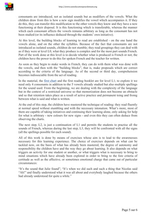 http://www.uneeducationpourdemain.org	
  
	
  
Page 5 sur 6	
  
consonants are introduced, not as isolated sounds but as modifiers of the vowels. What the
children draw from this is how a new sign modifies the vowel which accompanies it. If they
do this, they can transfer this modification to the other vowels they know and they have a new
functioning at their disposal. It is this functioning which is transferable, whereas the manner
which each consonant affects the vowels remains arbitrary as long as the consonant has not
been studied (or its influence deduced through the students’ own initiative).
At this level, the building blocks of learning to read are established - on the one hand the
vowels alone, and on the other the syllables. Because of the fact that consonants are not
introduced as isolated sounds, children do not stumble; they read groupings they can deal with
as if they were at level L0, what they produce is complex and for the most part sounds French.
Part of the work done at this level is to decide whether what is produced is French or not; the
children have the power to do this for spoken French and the teacher for written.
As soon as they begin to make words in French, they can do with them what was done with
the vowels, and then with the “building blocks”, that is, make proposals which are correct
according to the criteria of the language. As of the second or third day, comprehension
becomes indissociable from the act of reading.
In the material, the first chart and the first reading booklet are for level L1; to explore it we
need only 4 consonants in addition to the 5 vowels already studied but also multiple spellings
for the sound used. From the beginning, we are dealing with the complexity of the language
but in the context of a restricted universe so that memorization does not become an obstacle
and so that retention takes place as a result of active practice and permanent toing and froing
between what is said and what is written.
At the end of this step, the children have mastered the technique of reading: they read fluently
at normal speed without stumbling and with the necessary intonation. What’s more, most of
them are capable of taking initiatives and continuing their learning alone, only asking for help
for what is arbitrary - new colours for new signs - and even this they can often deduce from
observing the charts.
The next step, L2, is just a continuation of L1 and permits the students to practise all the
sounds of French, whereas during the last step, L3, they will be confronted with all the signs
(all the spellings possible for each sound).
All of this work is done by means of exercises whose aim is to lead to the awarenesses
necessary for this learning experience. The choice of exercises depends on what can be
tackled now, on the basis of what has already been mastered, the degree of autonomy and
responsibility the children have and the way they go about learning. It also depends on what
triggers an activity for one student or another, or what triggers what is necessary to bring to
mind situations which have already been explored in order to bring to the fore criteria of
certitude as well as the affective, or sometimes emotional charge that came out of particular
circumstances:
“It’s the sound that Julie found”; “It’s when we did such and such a thing that Nicolas said
“Ah!” and finally understood what it was all about and everybody laughed because the others
had already understood for quite a while.”
 