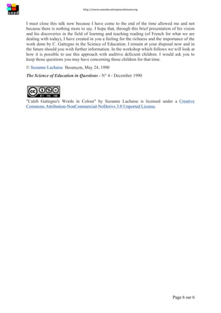 http://www.uneeducationpourdemain.org	
  
	
  
Page 6 sur 6	
  
I must close this talk now because I have come to the end of the time allowed me and not
because there is nothing more to say. I hope that, through this brief presentation of his vision
and his discoveries in the field of learning and teaching reading (of French for what we are
dealing with today), I have created in you a feeling for the richness and the importance of the
work done by C. Gattegno in the Science of Education. I remain at your disposal now and in
the future should you wish further information. In the workshop which follows we will look at
how it is possible to use this approach with auditive deficient children. I would ask you to
keep those questions you may have concerning those children for that time.
© Suzanne Lachaise Besançon, May 24, 1990
The Science of Education in Questions - N° 4 - December 1990
"Caleb Gattegno's Words in Colour" by Suzanne Lachaise is licensed under a Creative
Commons Attribution-NonCommercial-NoDerivs 3.0 Unported License.
 