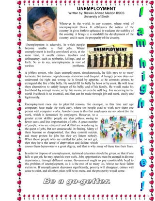 UNEMPLOYMENT
                                    Written by: Rizwan Ahmed Memon BSCS
                                                University of Sindh

                            Wherever in the world, in any country, where wind of
                            unemployment blows. It obliterates the nation of the
                            country; it gives birth to upheaval, it weakens the stability of
                            the country, it brings to a standstill the development of the
                            country, and it razes the prosperity of the country.

 Unemployment is adversity, in which people
become unable to find jobs. Where
unemployment is itself a convoluted crisis, at the
same time, it swells crimes, troubles and
delinquency, such as robberies, killings, and so
forth. So as to say, unemployment is root of
various                                problems.

A jobless person, who faces unemployment, simultaneously, he falls prey to so many
torments, for instance, apprehension, starvation and disquiet. A hungry person does not
understand the right and wrong; he is forced by appetite, so he commits crimes, to
extinguish the fire of the belly. He would fill his belly by hook or by cook. He will have
three alternatives to satisfy hunger of his belly, and of his family. He would make his
livelihood by corrupt means, or by fair means, or even he will beg. For surviving in the
world livelihood is so essential, and that can be made through job and work, easily and
legitimately.

Unemployment rises due to plentiful reasons, for example, in this time and age
computers have made the work easy, where ten people used to work now there one
person with computer works. Another cause is this that employees are not adroit for the
work, which is demanded by employers. However, to a
greater extent skillful people are also jobless, owing to
fewer seats, and less opportunities of jobs. A great number
of people, who are educated and skillful are wandering in
the quest of jobs, but are unsuccessful in finding. Many of
them become so disappointed, that they commit suicide,
and many protest for jobs but their cry listens nobody.
When those people who are entitled for jobs, do not get,
then they have the sense of deprivation and failure, which
causes them depression to a great degree, and that is why many of them lose their lives.

In order to dispose of unemployment, technical education should be given, so that if one
fails to get job, he may open his own work. Jobs opportunities must be created in diverse
departments, through different means. Government ought to pay considerable heed to
this problem of unemployment, as it is the root of so many ills, whose we have fallen
victim to. If unemployment decreases significantly, poverty will disappear, crimes will
cease to exist, and all other crises will be no more, and the prosperity would come.
 