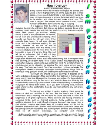 HOW TO STUDY
                                      Author: Rizwan Ahmed Memon
                     Every student wishes to be clever in subjects he studies, and
                     wants to have highest marks in all the subjects. But in most
                     cases, even a good student fails to get maximum marks, he
                     does not make the grade to achieve the prizes, which are given
                     to the student, who obtain topmost marks in the class. Why
                     does it happen? The answer to this question is that, copious
                     numbers of students don’t know the way of studying.
                      It is supposed that, the more a student consumes his time
studying, the more he will learn. But it is not so! Lots of students do not show
excellent result, despite the fact that they study for a long time on a regular
basis. Their parents get surprised, seeing
upshot of them. If a student studies for an hour, 6                     Learning
he will learn and understand something. If he 5
spends two hours, he will gain more. If he                              Five Hours
                                                      4
expends three hours, he will even discover
                                                             Four Hours
more. And if he continues studying for five 3
                                                            Three Hours
hours, however, he will still be able to
                                                      2
understand and learn. After five hours, if he            Two hours                     Six Hours
keeps on studying even for more time, he will 1
be unable to learn and get any thing. His mind 0 1 hour
will be so exhausted that, it will not take                                    1
anything in. Instead of remembering, he’ll
forget even what he has learnt. It is a misunderstanding that, if you spend more
time studying, you’ll learn more. There is also another misunderstanding that,
pupils after studying, just sleep to give rest to their mind. As a matter of fact, the
mind does not get its relaxation by sleeping. Our mind keeps working even in
the sleep. That’s why we dream! Even if we are asleep, but the mind works. The
mind gets its relaxation by variety, by change, by doing different things. Such as,
listening a song, going for a walk, and chatting with somebody and all that.
                     How much time should be spent studying? It depends on the
work, and also on the person. Most learners find their optimum in five hours, and
some even in less time. However five hours are appropriate. For those students
it will be difficult to study for five hours, who study for less time. Little by little
student should try to study for more time. Where to study? Many students prefer
studying in the library than homes. But if you don’t like going there, find such
place where you feel comfortable. It can be your room at home, any park or any
other place.
                     For learning any subject or getting anything, there should be
enormous zeal and ambition in the man. For the reason that if we are
enthusiastic about anything, we will leave no stone unturned to have that.
Eagerness is of great significance. Many students are having problems of
numerous kinds, such as financial problems, family problems, and love
problems etcetera. As a result of such problems, they can’t pay proper heed to
their studies. However one should keep all problems aside, and let not the
problems affect his studies. Student must maintain his studies in all cases. And
for gaining optimum cognizance and learning more, students should make the
most      out     of     modern     technology,   as     computer           and    internet.
 