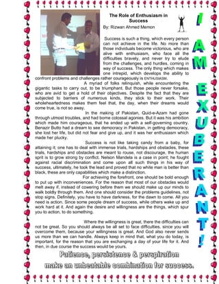 The Role of Enthusiasm in
                                                Success
                                     By: Rizwan Ahmed Memon

                                       Success is such a thing, which every person
                                      can not achieve in the life. No more than
                                      those individuals become victorious, who are
                                      alive with enthusiasm, who face all the
                                      difficulties bravely, and never try to elude
                                      from the challenges, and hurdles, coming in
                                      way of success. The only thing which makes
                                      one intrepid, which develops the ability to
confront problems and challenges rather courageously is ENTHUSIASM.
                            A myriad of folks relinquish, while encountering the
gigantic tasks to carry out, to be triumphant. But those people never forsake,
who are avid to get a hold of their objectives. Despite the fact that they are
subjected to barriers of numerous kinds, they stick to their work. Their
wholeheartedness makes them feel that, the day, when their dreams would
come true, is not so away.
                            In the making of Pakistan, Quid-e-Azam had gone
through utmost troubles, and had borne colossal agonies. But it was his ambition
which made him courageous, that he ended up with a self-governing country.
Benazir Butto had a dream to see democracy in Pakistan, in getting democracy,
she lost her life, but did not fear and give up, and it was her enthusiasm which
made her plucky.
                            Success is not like taking candy from a baby, for
attaining it; one has to deal with immense trials, hardships and obstacles, these
trials, hardships and obstacles are meant to rouse, not discourage, the human
sprit is to grow strong by conflict. Nelson Mandela is a case in point; he fought
against racial discrimination and come upon all such things in his way of
success, ultimately, he took the lead and proved that no white man is better than
black, these are only capabilities which make a distinction.
                           For achieving the forefront, one should be bold enough
to put up with inconveniences. For the reason that most of our obstacles would
melt away if, instead of cowering before them we should make up our minds to
walk boldly through them. And one should consider the problems guidelines, not
stop signs. Definitely, you have to have darkness, for the dawn to come. All you
need is action. Since some people dream of success, while others wake up and
work hard at it. And again the desire and willingness are the things, which spur
you to action, to do something.

                          Where the willingness is great, there the difficulties can
not be great. So you should always be all set to face difficulties, since you will
overcome them, because your willingness is great. And God also never sends
us more than we can handle. Always keep in mind that, what you do today, is
important, for the reason that you are exchanging a day of your life for it. And
then, in due course the success would be yours.
 