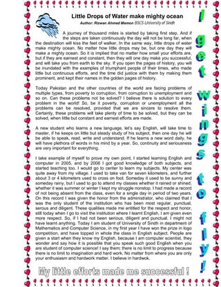 Little Drops of Water make mighty ocean
                        Author: Rizwan Ahmed Memon BSCS University of Sindh

                A journey of thousand miles is started by taking first step. And if
                the steps are taken continuously the day will not be long far, when
the destination will kiss the feet of walker. In the same way, little drops of water
make mighty ocean. No matter how little drops may be, but one day they will
make a mighty ocean. So it is implied that no matter how small your efforts are,
but if they are earnest and constant, then they will one day make you successful,
and will take you from earth to the sky. If you open the pages of history, you will
be inundated with the examples of triumphant people of their times, who made
little but continuous efforts, and the time did justice with them by making them
prominent, and kept their names in the golden pages of history.

Today Pakistan and the other countries of the world are facing problems of
multiple types, from poverty to corruption, from corruption to unemployment and
so on. Can these problems not be solved? I believe there is solution to every
problem in the world! So, be it poverty, corruption or unemployment all the
problems can be resolved, provided that we are sincere to resolve them.
Certainly, these problems will take plenty of time to be solved, but they can be
solved, when little but constant and earnest efforts are made.

A new student who learns a new language, let’s say English, will take time to
master, if he keeps on little but steady study of his subject, then one day he will
be able to speak, read, write and understand. If he learns a new word daily, he
will have plethora of words in his mind by a year. So, continuity and seriousness
are very important for everything.

I take example of myself to prove my own point, I started learning English and
computer in 2005, and by 2006 I got good knowledge of both subjects, and
started teaching too. I would go to center to learn my subjects. My center was
quite away from my village. I used to take van for seven kilometers, and further
about 3 or 4 kilometers used to cross on foot. Someday it used to be sunny and
someday rainy, but I used to go to attend my classes whether it rained or shined,
whether it was summer or winter I kept my struggle nonstop. I had made a record
of not being absent from the class, even for a single day in period of two years.
On this record I was given the honor from the administrator, who claimed that I
was the only student of the institution who has been most regular, punctual,
serous and diligent. These qualities made me entitled for the respect and honor,
still today when I go to visit the institution where I learnt English, I am given even
more respect. So, if I had not been serious, diligent and punctual, I might not
have learnt anything. Today I am student of University of Sindh in department of
Mathematics and Computer Science, in my first year I have won the prize in logo
competition, and have topped in whole the class in English subject. People are
given a start when they know my English, because I am computer scientist, they
wonder and say how it is possible that you speak such good English when you
are student of computer science! I say them; there is no limit to progress because
there is no limit to imagination and hard work. No matter from where you are only
your enthusiasm and hardwork matter. I believe in hardwok.
 