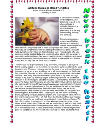 Attitude Makes or Mars Friendship
                      Author: Rizwan Ahmed Memon BSCS
                               University of Sindh

                                                          A person close to heart,
                                                          worthy of praise, and
                                                          deserving respect, is he
                                                          whose attitude is
                                                          splendid. Attitude is a
                                                          picture of one’s
                                                          personality. It is the way
                                                          of conducting, treating
                                                          and behaving.

                                                        One who possesses a
                                                        superb way of talking,
                                                        treating and presenting
                                                        oneself, takes the place in
other’s hearts. And people wish to make such person their friend. A man is
known by his comportment. One can easily get whether he is polite, caring or
rude, by his behavior. However, it is not always easy. Those people, who use
courteous words, treat cordially, and keep smile while talking with us, remain in
our minds, and in the hearts. We always have tendency to meet them and spend
some time with them. And those who show disgust, speak angrily, and behave
rudely with us; they lose the place from our hearts.

 Here I would like to give example of my own friend, who used to be my best
friend. In early stages of our friendship, my friend was quite considerate; he used
to care for me. Whenever I became worried, he came to me and used to inquire
the reason of my worry, and would say me to tell him my worries, so that I may
feel quite relief. He used to make call to me everyday several times. And asked
me what I was doing. His manners made a great place in my heart, and high
respect in my eyes. My mornings began by listening his voice. He used to call
me early in the morning and talked for long time. Even my family members were
under the illusion that there is any girl, who has fallen in love with me, that is why
she calls me all the time. My evenings always passed by meeting him. If I didn’t
go to him, he would call me to come. And we used to go for walk to river Indus.
We became so close friends that if we didn’t meet on any day, we would
complain each other that why you did not come. We shared our happiness and
sorrow together. Before this friend I used to pass my time alone, by reading
books, operating computer, teaching English, and by doing such other activities.
But when he came in my life, I felt that, this is the friend who I had ever needed.
After his friendship, my loneliness ceased to exist, I never felt myself alone. We
had often together breakfasts and lunches. We used to exchange our books,
ideas, and all other things. When we met, we used to laugh, joke and play. I still
remember every moment that I spent with that friend. In the summer, we used to
sit in dense shadow tree in fields. In the winter, we used to sit in sunlight in the
park. He used to say me if I ever left him, he would not make any friend in his
 