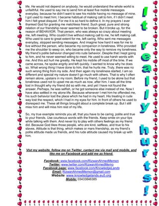 life. He would not depend on anybody; he would understand the whole world is
unfaithful. He used to say me to send him at least five mobile messages
everyday, because he didn’t want to see his mobile having no message of mine.
I got used to meet him; I became habitual of making call to him, if I didn’t meet
him I felt great disquiet. For me it is so hard to define it. In my prayers I ever
thanked God for granting me matchless friend. Such great, pure and strong
relation of our friendship never seemed to be broken. But it broke up, for the
reason of BEHAVIOR. That person, who was always so crazy about meeting
me, left meeting. Who couldn’t live without making call to me, he left making call.
Who used to care to great extent for me, left caring. Who sent me messages
everyday, stopped sending messages. And imagine how hard it was for me to
live without the person, who became my companion in loneliness. Who provided
me the shoulder to weep on, who became only the way to remove my loneliness.
My friend’s polite behavior changed into rude behavior. Despite that I kept going
to him, and he never seemed willing to meet. He used to use harsh words with
me. And this act hurt me greatly. He kept his mobile off most of the time. If we
came across, he spoke angrily and left quickly. I wanted to know why he does
so. What wrong thing I have done to him, that he hurts me. Truly, there was no
such wrong thing from my side. And then again my loneliness started, I am so
different and special my nature doesn’t go much with others. That is why I often
remain alone, upstairs in my room. Before my friend, I used to be alone but that
loneliness used not to upset me as much as now, after him. I was all the time
lost in thought why my friend did so with me, and yet I have not found the
answer. Perhaps, he was selfish, or he got someone else instead of me. Now I
have also settled in my alone life. Because whenever I met him he offended me,
his such behavior lost the place which he had in my heart. His treating in rude
way lost the respect, which I had in my eyes for him. In front of others he used to
disrespect me. These all things brought about a complete break up. But I still
miss him and will miss him rest of my life.

So, my true example reminds you all, that you have to be caring, polite and true
to your friends. Use courteous words with the friends. Keep smile on your lips
while talking with them. And never try to play with others feelings as my friend
did. Because God likes those people, who are kind, selfless, and true to his
slaves. Attitude is that thing, which makes or mars friendship, as my friend’s
polite attitude made us friends, and his rude attitude caused my break up with
him.



Vist my website, follow me on Twitter, cantact me via mail and mobile, and
               like me on Facebook and add me as friend.

             Facebook: www.facebook.com/RizwanAhmedMemon
                Twitter: www.twitter.com/RizwanAhmedMemo
             Facebook page: www.facebook.com/KnowledgeLands
                  Email: RizwanAhmedMemon@gmail.com
                   Website: www.knowledgelands.eu5.org
                              Mobile: 03433846385
 