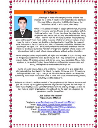 Preface
                           “Little drops of water make mighty ocean” this line has
                        inspired me to write. It has been my dream to write books; in
                            this regard I have taken this first little step toward the
                                 destination, which is a thousand miles away.

                        When I look at the condition of people of my Sindh, my entire
                        country, I become worried. People are so corrupt and selfish,
                         that they feel no pain of poor; they have forgotten that those
                        people are also part of their society, who sleep without eating
                          meal. I wonder how we are living our lives happily leaving
 poor on the road! There must be two reasons, whether we are not humans or we
  have the hearts of stone, we don’t have the hearts which beat! So, the reason I
 write, is to remind the rich people and rulers of their responsibilities, to aware the
  poor to get his rights. So, I am sure my little efforts will make difference and will
 make our Sindh and our entire Pakistan stronger and mightier, where no one will
   sleep without eating meal, where no one will grow without getting education.

There is always room for improvement, so if you find mistakes or don’t like any ideas
  or things discussed in the book, do tell me, so that I may ponder over it, and can
  make it better. My articles, essays and stories serve many purposes. These help
   students to be good at English, these help them differentiate between right and
                  wrong, these give them new ideas and ways etc.

    I write on social issues, topics and problems. I try my best to give people the
 alternatives to live their lives to the fullest. No matter if they are poor. Through my
   writings and lectures, I try to change the minds of people, convince them to do
something, make them realize that there is some kind of art hidden in every person,
                               only they need to discover it.

I also do social work, and I request all of the people who think like me, to come and
  join me, so that my struggle may become mightier and mightier. As little drops of
 water make mighty ocean. Come forward and join me and my struggle, so that we
    may make a mighty organization, this will work for the poor, for education, for
                           awareness, and for the welfare.

                             Let’s live for one another!
                              Rizwan Ahmed Memon

            Facebook: www.facebook.com/RizwanAhmedMemon
               Twitter: www.twitter.com/RizwanAhmedMemo
            Facebook Page: www.facebook.com/KnowledgeLands
                 Email: RizwanAhmedMemon@gmail.com
                  Website: www.knowledgelands.eu5.org
                           Mobile: 03433846385
 