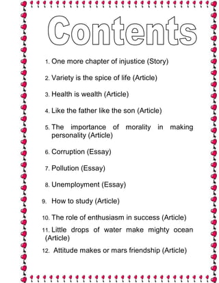 1. One      more chapter of injustice (Story)

 2. Variety     is the spice of life (Article)

 3. Health     is wealth (Article)

 4. Like     the father like the son (Article)

 5. The    importance of morality in making
      personality (Article)

 6. Corruption      (Essay)

 7. Pollution    (Essay)

 8. Unemployment         (Essay)

9.    How to study (Article)

10. The    role of enthusiasm in success (Article)
11. Little    drops of water make mighty ocean
 (Article)
12.   Attitude makes or mars friendship (Article)
 