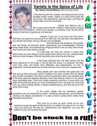 Variety is the Spice of Life
                            By: Rizwan Ahmed Memon BSCS University of Sindh

                          A life teeming with fun, ecstasy, and enjoyment can not be
                         possible except variety. Variety is a thing which gives life
                         new things, new experiences, and new ways, and these all
                         things make one’s life memorable.

                                                        Variety has decisive role in
                       life; it adds zing to the life. Variety in other words changing
makes one’s life fabulous. If there is no change, no newness in life, the life will be
devoid of merriment, experience, and learning.

                                   Imagine, if you are in just same city from years,
and when you leave the city and go in an other city. You will have new experience,
you will get new things, and you will gain new knowledge.
                                          One who faces new situations, new people,
and new things, he becomes adroit, experienced, and knowledgeable. Ordinary
things make bored, and extraordinary things provide fun and so many other things.
One must try to have variety in his life.
                              It is said that, the more the merrier, it means that,
where there are more things or more people; there will be more fun. Likewise when
there are more changes in the life, becomes more charming and hilarious.

                            It has been observed that, the elder person has the
more experience of the things in the life than the young, it is because, the elder
must have seen and faced more difficulties and predicaments, he has its
experience, he knows better how to deal with them, that is why he is experienced.

                                Many people start new activities with great zest, but
they give up after some time, which is called a nine days’ wonder. Why do people
give up after sometime? The reason is that, the attraction which new activities have
in the early days that attraction dwindles; when they become used to it, the activity
stops fascinating them. Their mind needs something new then. A song which you
listen for the first time gives you more entertainment, but if you listen to it over and
over, you will be feeling irritable. It ceases entertaining you, and then you try to find
some other songs.

                          In the world, people who do something special,
something new and beneficial for others, something revolutionary, and something
amazing, are always remembered. It is also a kind of variety which makes them
influential and eminent.

                               One must try to have as much variety as he can,
 because one day the game of life has to end, no matter if you lose or win, it is how
 much you lived your life with fun, righteousness and happiness. Live your life
 before it is your turn to leave the world.
 