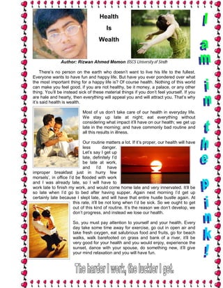 Health
                                         Is
                                     Wealth


               Author: Rizwan Ahmed Memon BSCS University of Sindh

     There’s no person on the earth who doesn’t want to live his life to the fullest.
Everyone wants to have fun and happy life. But have you ever pondered over what
the most important thing for a happy life is? Of course health. Nothing of this world
can make you feel good, if you are not healthy, be it money, a palace, or any other
thing. You’ll be instead sick of these material things if you don’t feel yourself. If you
are hale and hearty, then everything will appeal you and will attract you. That’s why
it’s said health is wealth.

                            Most of us don’t take care of our health in everyday life.
                            We stay up late at night; eat everything without
                            considering what impact it’ll have on our health; we get up
                            late in the morning; and have commonly bad routine and
                            all this results in illness.

                             Our routine matters a lot. If it’s proper, our health will have
                             less        danger.
                             Let’s say I get up
                             late, definitely I’d
                             be late at work,
                             and I’d have
improper breakfast just in hurry few
morsels’, in office I’d be flooded with work
and I was already late, so I will have to
work late to finish my work, and would come home late and very innervated. It’ll be
so late when I’d go to bed after having supper. Again next morning I’d get up
certainly late because I slept late, and will have that entire hustle bustle again. At
                       this rate, it’ll be not long when I’d be sick. So we ought to get
                       out of this kind of routine. It’s the reason we don’t develop, we
                       don’t progress, and instead we lose our health.

                      So, you must pay attention to yourself and your health. Every
                      day take some time away for exercise, go out in open air and
                      take fresh oxygen, eat salubrious food and fruits, go for beach
                      walks, walk barefooted on grass and bank of a river, it’ll be
                      very good for your health and you would enjoy, experience the
                      sunset, dance with your spouse, do something new, it’ll give
                      your mind relaxation and you will have fun.
 